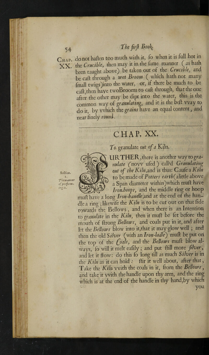 Chap, do not haften too much with it, fo when it is full hot in XX.' the Crucible, then may it in the fame manner ( as hath been taught above) be taken out of the Crucible, and be caft through a wet Broom ( which hath not many fmall twigs)into the water, or, if there be much to be caft,then have twoBroomsto caft through, that the one after the other may be dipt into the water, this is the common way of granulating, and it is the beft way to do it, by which the grains have an equal content, and near finely rouml. Se£Uon. i. ‘Thcmanntr cf perform- tng it. CHAP. XX. s. To granulate out cf a Kiln. URTHER , there is another way to gra¬ nulate (now ufed) call’d Granulating out of the Kiln,and is thus: Caufe a Kiln to be made of Potters cartf falittle above a Span diameter within)which muft have _ Iron-hoops, and the middle ring or hoop muft have a long Iron~handle,and at the end of the han¬ dle a ring ; likewife the Kiln is to be cut out on that fide towards the Bellows, and when there is an Intention to granulate in the Kiln, then it muft be fet before the mouth of ftrong Bellows, and coals put in it, and after let the Bellows blow into it,that it may glow well ; and then the old Silver (with an Iron-ladle^) muft be put on the top of the foals, and the Bellows muft blow al¬ ways, fo will it melt eafily ; and put ftill more fiver, and let it ffow: do this fo long till as much Silver is in the Kiln as it can hold : ftir it well about, after that, Take the Kiln with the coals in it, from the Bellows, and take it with the handle upon thy arm, and the ring which is at the end of the handle in thy hand,by which you