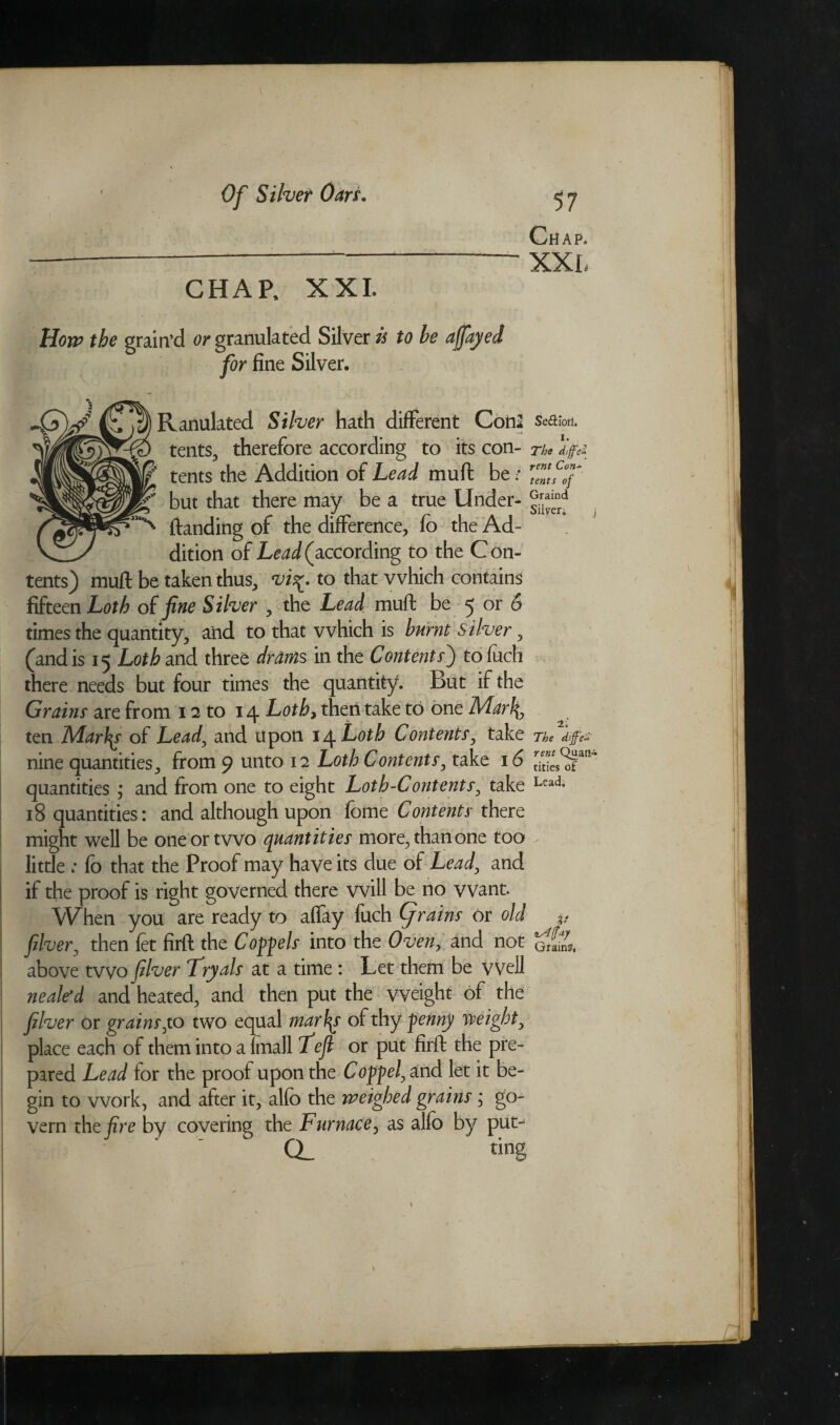Chap. CHAP, XXL Hon? the grain’d or granulated Silver is to be affayed for fine Silver. Ranulated Silver hath different Cotia se&ion. tents, therefore according to its con- n* life- tents the Addition of Lead muft be • ZZflf but that there may be a true Under- ftanding of the difference, fo the Ad- dition of Lead (according to the Con¬ tents) muft be taken thus, vi%. to that which contains fifteen Loth of fine Silver , the Lead muft be 5 or 6 times the quantity, and to that which is burnt Silver, (and is 15 Loth and three drams in the Contents') tofuch there needs but four times the quantity. But if the Grains are from 12 to 14 Loth> then take to one Marl\, ten Marfy of Lead, and upon 14 Loth Contents, take ne nine quantities, from 9 unto 12 Loth Contents, take 16 rJ”L of quantities ; and from one to eight Loth-Contents, take Lead- 18 quantities: and although upon fome Contents there might well be one or two quantities more, than one too little ; fo that the Proof may have its due of Lead, and if the proof is right governed there will be no want. When you are ready to affay fuch Cjrains or old v fiber, then fet firft the Compels into the Oven> and not above two filver Fryals at a time : Let them be vvell nealerd and heated, and then put the weight of the filver or grains,to two equal mar\\s of thy penny weight, place each of them into a {mail fefi or put firft the pre¬ pared Lead for the proof upon the Coppel, and let it be¬ gin to work, and after it, alfb the weighed grains; go¬ vern the fire by covering the Furnace, as alfo by put- CL ting I