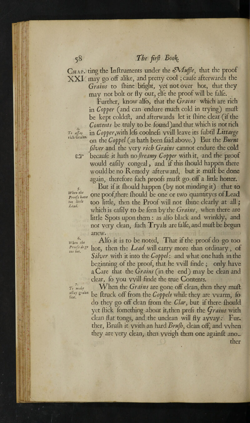 Chap, ting the Inftruments under the <£Aduffle, that the proof XXI may go off alike, and pretty cool; caufe afterwards the Grains to fhine bright, yet not over hot, that they may not bolt or fly out, elfe the proof will be falfe. Further, know alfb, that the Grains which are rich in Coffer (and can endure much cold in trying) muft be kept coldeft, and afterwards let it fhine clear (if the Contents be truly to be found)and that which is not rich in Coffer,with lefs coolnefs vvill leave its fubtil Littarge on the Coff el (as hath been laid above.) But the Burnt Jilver and the very rich Grains cannot endure the cold becaufe it hath noftreamy Coffer with it, and the proof would eafily congeal, and if this fhould happen there would be no Remedy afterward, but it mull: be done again, therefore fuch proofs muft go off a little hotter. But if it fhould happen (by not minding it) that to one poof,there fhould be one or two quantityes of Lead too little, then the Proof will not fhine clearly at all; which is eafily to be feen by the Grains, when there are little Spots upon them : as alfb black and wrinkly, and not very clean, fuch Tryals are falfe, and muft be begun 4* To affuy rich Grains. O' 5- When the Proofs have too little Jhend * anew. 6. When the Proofs do go too hot. Alfo it is to be noted. That if the proof do go too hot, then the Lead will carry more than ordinary, of Silver with it into the Coff el: and what one hath in the beginning of the proof, that he will finde ; only have a Care that the Grains (in the end) may be clean and clear, fo you will finde the true Contents. To ?make When the Grains are gone off clean, then they muft a% grams fl-ruck Gff from tfie Coffels while they are warm, fo do they go off clean from the Clar, but if there fhould yet ftick fomething about it,then prefs the (jrains with clean flat tongs, and the unclean will fly away: Fur¬ ther, Brufh it with an hard Brufh, clean off, and when they are very clean, then yveigh them one againft ano~ ther