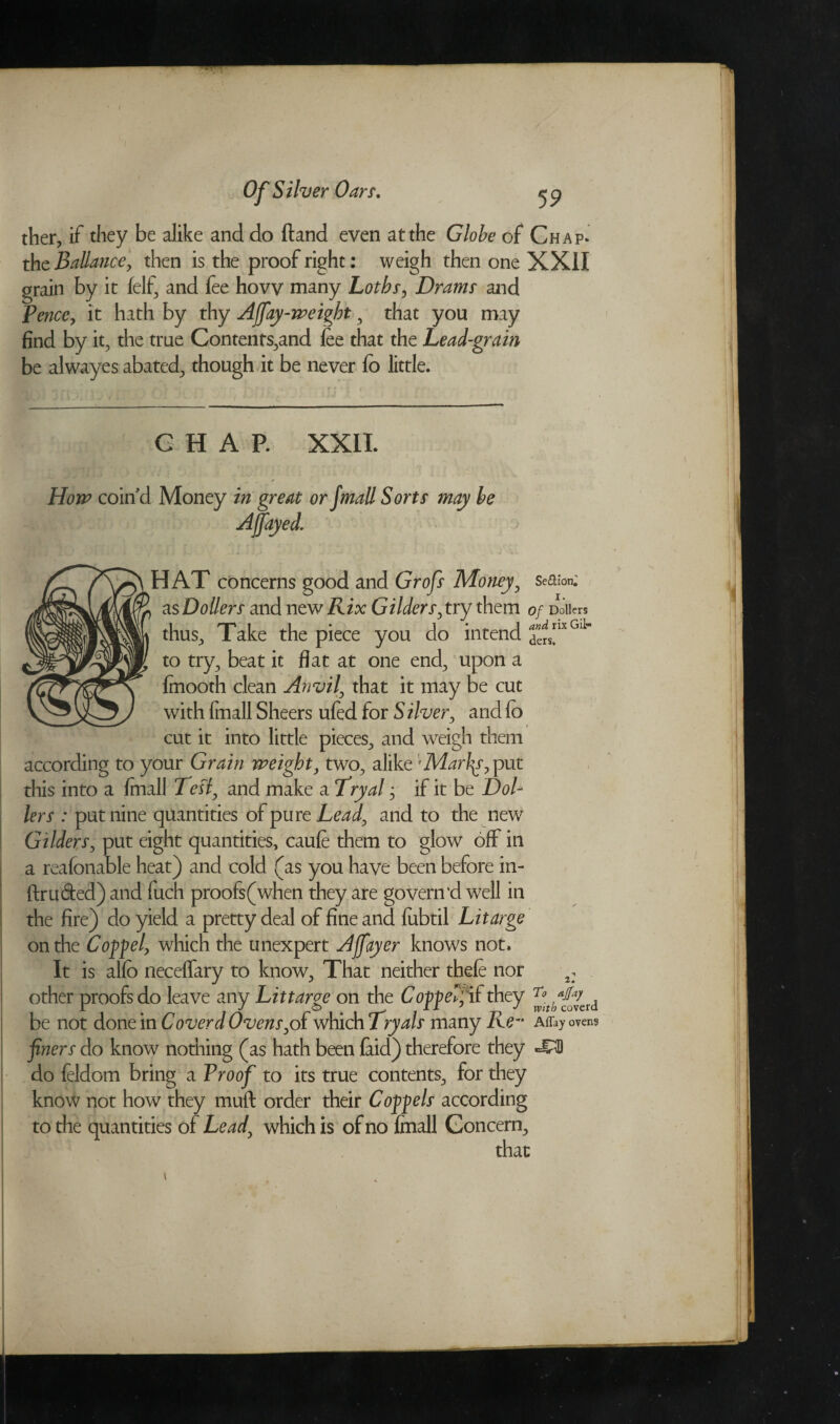 ther, if they be alike and do ftand even at the Globe of Chap* the Ballance, then is the proof right: weigh then one XXII grain by it (elf, and fee how many Lotbs> Drams and Pence, it hath by thy Affay-weight, that you may find by it, the true Contents,and (ee that the Lead-grain be alwayes abated, though it be never (b little. G H A P. XXII. How coin'd Money in great or Jmall Sorts may be Ajfayed. HAT concerns good and Grofs Money, Se&iorC as Doilers and new Rix Gilderr, try them of Doiiers thus. Take the piece you do intend ^lxGl1'' to try, beat it flat at one end, upon a finooth clean Anvil\ that it may be cut with (mall Sheers ufed for Silver, and (b cut it into little pieces, and weigh them according to your Grain weight, two, alike Marlas, put this into a (mall Tesf and make a Tryal; if it be Doi¬ iers : put nine quantities of pure Lead, and to the new Gilders, put eight quantities, caufe them to glow off in a reafonable heat) and cold (as you have been before in- ftru&ed) and fuch proofs(when they are govern’d well in the fire) do yield a pretty deal of fine and lubtil Litarge on the Co^el, which the unexpert Affayer knows not. It is allb neceffary to know, That neither thefe nor a: other proofs do leave any Lit targe on the Capped if they ^4£^erd be not done in Coverd Ovenswhich Tryals many Re- ovens finers do know nothing (as hath been (aid) therefore they do feldom bring a Proof to its true contents, for they know not how they muft order their Cofflels according to the quantities of Lead\ which is of no fmall Concern, that