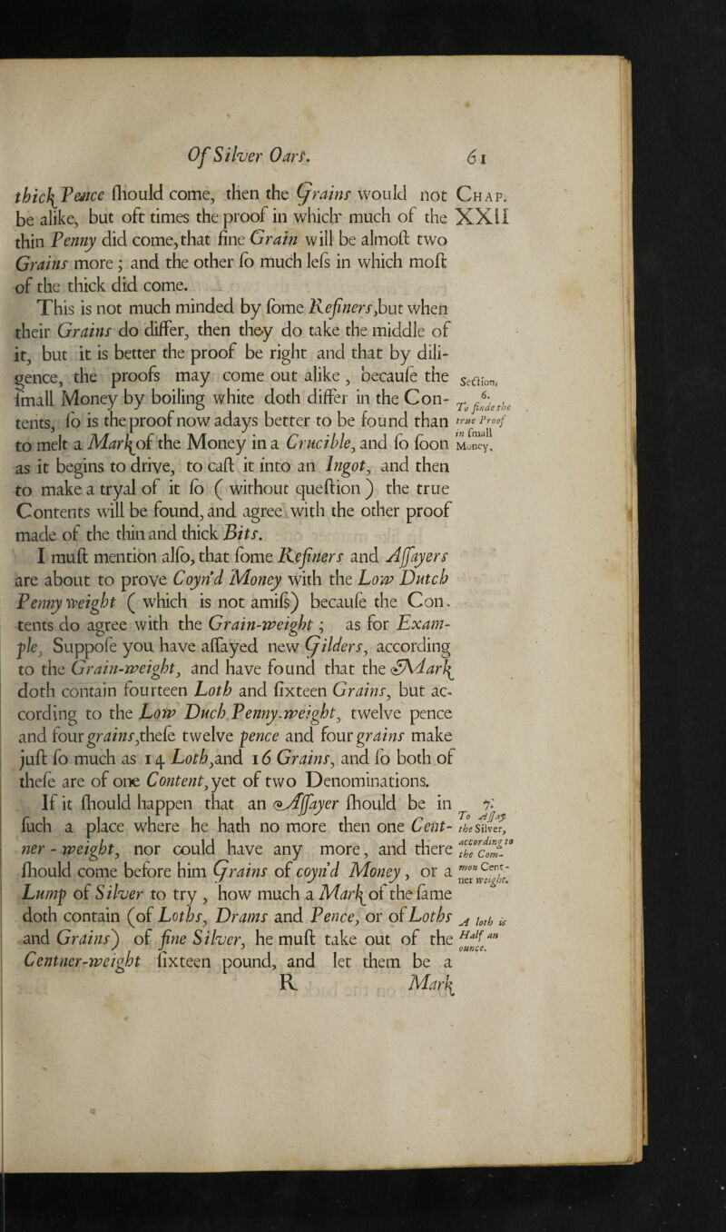 thic\fence fhould come, then the Of rains would not Chap. be alike, but oft times the proof in which' much of the XXII thin fenny did come,that fine Grain will be almoft two Grains more; and the other fo much lefs in which moll of the thick did come. This is not much minded by fome Refiners,but when their Grains do differ, then they do take the middle of it, but it is better the proof be right and that by dili¬ gence, the proofs may come out alike, becaufe the Se0lmt fmall Money by boiling white doth differ in the Con- Tufiythe tents, fo is the proof now adays better to be found than true Proof to melt a Mat\of the Money in a Crucible, and fo foon Money, as it begins to drive, to caft it into an Ingot, and then to make a tryal of it fo ( without queftion ) the true Contents will be found, and agree with the other proof made of the thin and thick Bits. I muft mention alfo, that fome Refiners and Afiayers are about to prove Coynd Money with the Low Dutch Pennyweight ( which is not amift) becaufe the Con, tents do agree with the Grain-weight; as for Exam¬ ple. Suppofe you have affayed new (fitters, according to the Grain-weight, and have found that the <EAdarI^ doth contain fourteen Loth and fixteen Grains, but ac¬ cording to the Low Duch Penny.weight, twelve pence and four grains,thefe twelve pence and four grains make juft fo much as 14. Loth,and 16 Grains, and fo both of thefe are of one Content, yet of two Denominations. If it fhould happen that an (Mjfayer fhould be in % fuch a place where he hath no more then one Cent- the Silver, ner - weight, nor could have any more, and there ThPcdfi9 fhould come before him (f rains of coynd Money, or a Lump of Silver to try , how much a Marmot the fame doth contain (of Loths, Drams and Pence, or of Loths A toth * and Grains') of fine Silver, he muft take out of the Halfan Centner-weight fixteen pound, and let them be a R Matfi