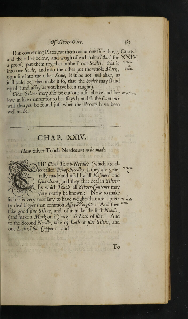 But concerning Plates,cut them out at one fide above. Chap. and the other below, and weigh of each half a Mat\ for XXIV a proof, put them together in the Proof-Scales, that is Sea2n- into one Scale, and into the other put the whole Mar\, oppofite into the other Scale, if it be not juft alike, as it fhould be, then make it lb, that the Scales may ftand equal (and affay as you have been taught). Clear Silver may alio bfe cut out alio above and be- jB/;«^Sliver low in like manner for to be affay'd * and fo the Contents will alwayes be found juft when the Proofs have been well made. t - * t. ' \ > :: f / , CHAP. XXIV. f; How Silver Touch-Needes are to be made. ■ . . -X 1 | Y f - ■ ( ■ : p *“ * r t . • r. ’ < S J f .HE fiver Tomb-Needles (which are al¬ io called Proof-Needles ) they are gene¬ rally made and ufccl by all Refiners and ,) ) guardians, and they that deal in Silver: by which Touch all Silver-Qontents may _ very nearly be known : Now to make fuch it is very necelfary to have weights that are a pret¬ ty deal bigger than common Affay Weights: And then take goodie Silver, and of it make the firft Needle, (and make a Marion it) vis^. 16 Lotb of fine: And to the Second Needle, take 15 Lotb of fine Silver, and one Loth of fine Coffer: and Se&iori. 1. To make them* To