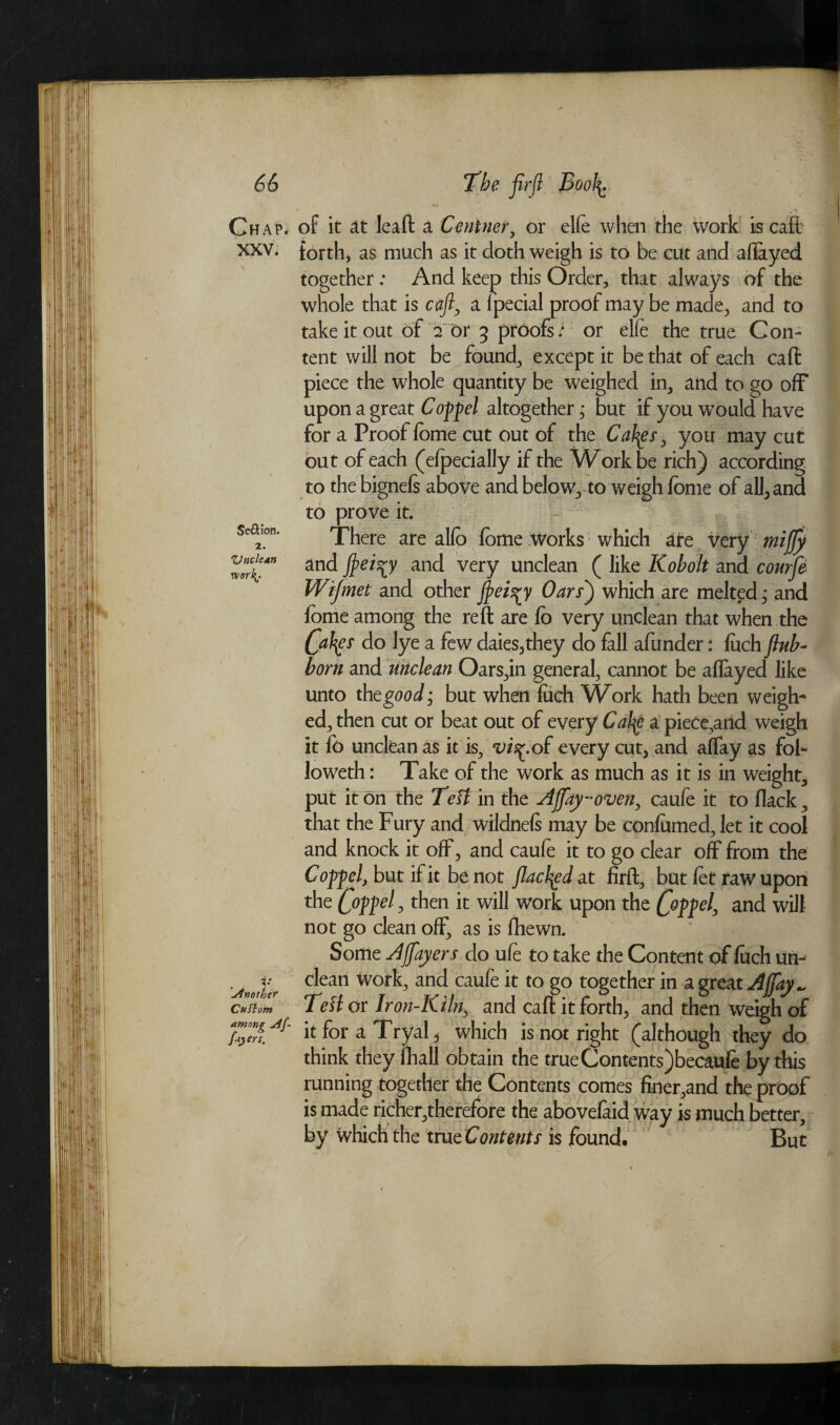 . * \ ,'X Chap, of it at lead; a Centner, or elle when the work is caft xxv. forth, as much as it doth weigh is to be cut and aflayed together : And keep this Order, that always of the whole that is cafi, a Ipecial proof may be made, and to take it out of 2 or 5 proofs; or elfe the true Con¬ tent will not be found, except it be that of each caff piece the whole quantity be weighed in, and to go off upon a great Coppel altogether * but if you wTould have for a Proof Tome cut out of the Cahgs, you may cut out of each (efpecially if the Work be rich) according to the bignefs above and below, to weigh fome of all,and to prove it. sea.on. There are alio fome works which are very mijfy Vulcan and and very unclean ( like Kobolt and courfe Wijmet and other flei^y Oars) which are melted; and fome among the reft are fo very unclean that when the Cafyf do lye a few daies,they do fall afunder: fuch flub- born and unclean Oars,in general, cannot be aflayed like unto the good; but when fitch Work hath been weigh¬ ed, then cut or beat out of every Cafy a piece,aiid weigh it fb unclean as it is, vis^.of every cut, and aflay as fol¬ lowed! : Take of the work as much as it is in weight, put it on the Teft in the Ajjay-oven, caufe it to flack, that the Fury and wildnefs may be contained, let it cool and knock it off, and caufe it to go clear off from the Cop-pel, but if it be not flacked at firft, but fet raw upon the , then it will work upon the C°]>feh and will not go clean off, as is ftiewn. Some A flayers do ufe to take the Content of tach un- f p clean Work, and caufe it to go together in a great Afaj~ Cuftom Tell or Iron-Kiln, and cafi: it forth, and then weigh of it for a Tryal, which is not right (although they do think they fiiall obtain the trueContentsjbecaufe by this running together the Contents comes finer,and the proof is made richer,therefore the abovefaid way is much better, by which the tru^Contents is found. But