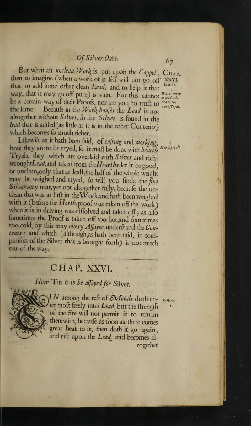 J Vf Silver Oarh i r 1 * t  But when ail unclean Wiritis put upon the Coppcl, Chap. then to imagine (w'hen a work of it lelf will not go off Xxvi. that to add fbme other clean Lead, and to help it that S'a+n' way, that it may go off pure) is vain. For this cannot TwltT be a certain way of their Proofs, nor are you to trull to dcd,',L'c the lame: Becaule in the Worfibonfes the Lead is not ttk'Tr}at' altogether without Silver, fo the Silver is found in the lead that is added(as little as it is in the other Contents) which becomes fo much richer. Likewife as it hath been laid, of cafling and iporldng r. how they are to be tryed, fo it mtift be done with hearth HarA,'M! Tryals, they which are overlaid with Silver and rich- wroughtLtW.and taken from theHeartbs,\et it be good, or unclean,only that at lealt,the half of the whole weight may be weighed and tryed, fo will you finde the fine Silververy near,yet not altogether fully, becaufe the un¬ clean that was at firft in theWork,and hath been weighed with it (before the HartLproof was taken off the work) when it is in driving was difl'olved and taken off j as alfo lometimes the Proof is taken off too hot,and lometimes too cold, by this may every Afiayer underfland the Con¬ tent? : and which (although,as hath been laid, in com¬ panion of the Silver that is brought forth) is not much • Out of the way; CHAP. XXVI. How Tin is to be ajjayedfior Silver. IH among the reft of ^Metals doth cnr ter moll freely into Lead, but the ftrength *• of the fire will not permit it to remain therewith, becaule as loon as there comes great heat to it, then doth if go again, and rife upon the Lead, and becomes al¬ together