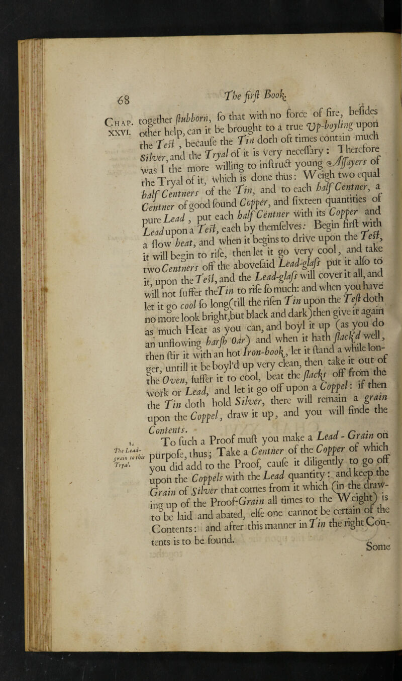 n together flubborn, fo that with no force of fire, befides XXVI other help can it be brought to a true Vftoyhng upon S tecaufe the ft doth of. was Idle more willing to indraft young payers of the Tryal of it, which it do* thus: Wewh.wojd half Centners ot the Tin, and to each halfC > Centner of good found Coffer, and fixteen quantities of pure Lead , put each half Centner with its Coffer and Lr/upona Test, each by themfelves: Begin firft with a flow teat, and when it begins to drive upon the1 ett it will begin to rife, then let it go very cool, and take two Centners off the abovefaid Lead-glafs put it a o it upon the test, and the Lead-glafs will cover it all and will not fu ffer theTin to rife fo much: and when you have let it go cool fo long(till the rifen tin upon the tejl doth no more look brighter black nnd,darl) ten g™ «ga« as much Heat as you can, and boy) u up (as you do an unflowing barjh Oar) and when it ksth flacU well, Mr it with an hot 1bd,a '*'fc ger, untill it be boyl'd up very clean, Men take It out the Oven, fuffer it to cool, beat theflach off ™ work or Lead, and let it go off upon a C off el. ifth the tin doth hold Silver, there will remain a gr,am upon the C off el, draw it up, and you will finde the Xo fuch a Proof muft you make a Lead - Grain on th‘Uaf ntirpofe thus; Take a Centner of the Coffer of which f you md add to the Proof, caufe it diligently to gooff upon the Coffels with the Lead quantity. and ke^P e Grain of Silver that comes from it which ^ the dra - ino up of the Proo{-Grain all times to the Weight) is to be laid and abated, elfeone cannot be certain of the Contents: and after this manner m tin thenghtCon- tents is to be found. q