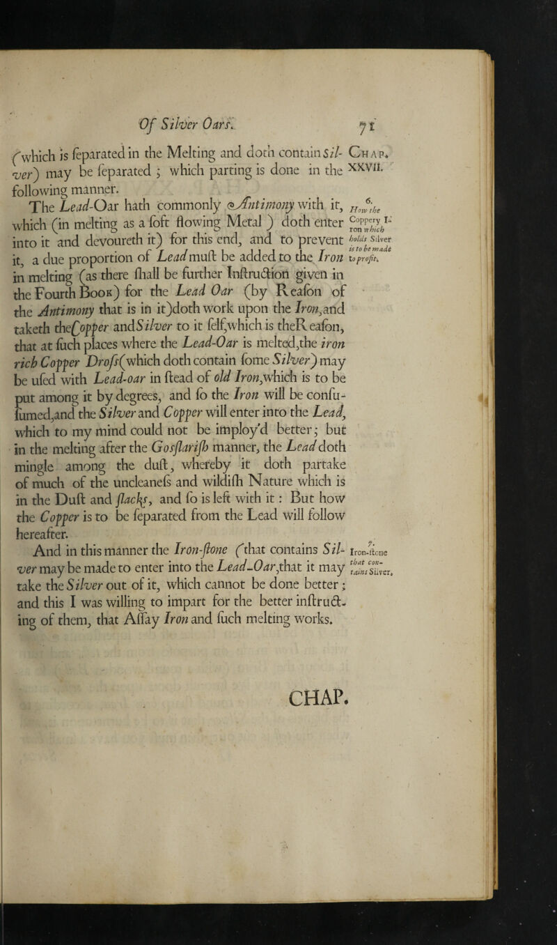 ('which is feparated in the Melting and doth contain5/7- Chap. ver\ may be feparated 5 which parting is done in the XKm following manner. The Lead- Oar hath commonly ^Antimony wit it it, HJ',br which (in melting as a foft flowing Metal ) doth enter ^37^-' into it and devoureth it) for this end, and to prevent holds Silver it, a due proportion of Leadmuft be added to the Iron to profiti in melting (as there fhall be further Inftru&iori given in the Fourth Book) for the Lead Oar (by Realbn of the Antimony that is in it)doth work upon the Iron,md taketh thcQopper and Silver to it felf,which is theReafon, that at {uch places where the Lead-Oar is melted,the iron rich Copper Dr off (which doth contain fome Silver) may be ufed with Lead-oar in {lead of old Iron,which is to be put among it by degrees, and fo the Iron will be confu- fumed,and the Silver and Copper will enter into the Lead, which to my mind could not be imployd better; but in the melting after the Gofjlarijh manner, the Lead doth mingle among the duft, whereby it doth partake of much of the uncleanels and wildiih Nature which is in the Duft and flacfy, and fo is left with it: But how the Copper is to be feparated from the Lead will follow hereafter. And in this manner the Iron-jlone (that contains Sil- Iron-llcne ver may be made to enter into the Lead-Oar,that it may take the Silver out of it, which cannot be done better • and this I was willing to impart for the better inflrud- ing of them, that Alfay Iron and Inch melting works. that con¬ tains Silver. CHAP.