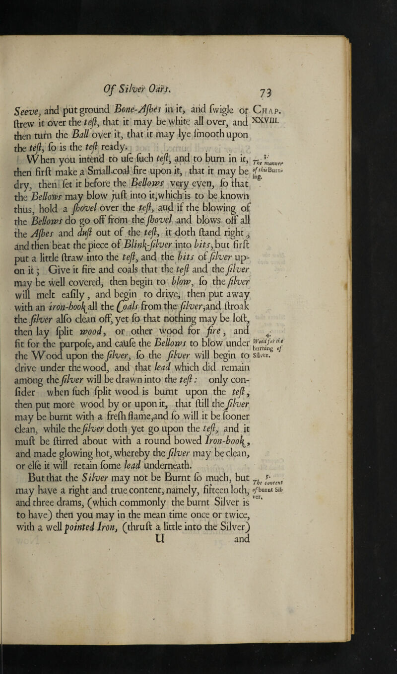 Seeve, and put ground Bone-AJhes in it, and fwigle or Chap. drew it over the teft, that it may be white all over, and XXVI1L then turn the Ball over it, that it may lye fmooth upon the teft, fo is the teft ready;, ; , ; , f When you intend to ufe fuch teft, and to burn in it, Ue%an„er then firft make a Small-coal fire upon it, that it may be °fthisBurn* dry, then fet it before the Bellows very even, fo that .* the Bellows may blow juft into it,which is to be known thus, hold a fhovel over the teft, aud if the blowing of the Bellows do go off from the jhovel and blows off all the AJhes and duft out of the teft, it doth (land right, and then beat the piece of Blinlfifilver into bits, but firft put a little draw into the teft, and the hits of fiver up¬ on it; Give it fire and coals that the teft and the fiver may be well covered, then begin to blow, fo the filver will melt eafily, and begin to drive, then put away with an iron-bool^all the foals from the filver,md ftroak the filver alfo clean off, yet fo that nothing may be loft, then lay fplit wood, or other wood for fire, and ^ fit for the purpofe, and caufe the Bellows to blow under the Wood upon the filver, fo the filver will begin to silver, drive under the wood, and that lead which did remain ambng the filver will be drawn into the teft: only con- fider when fuch fplit wood is burnt upon the teft, then put more wood by or upon it, that dill thejilver may be burnt with a frefh flame,and fo will it be fooner clean, while the filver doth yet go upon the teft, and it mull be ftirred about with a round bowed Iron-bool and made glowing hot, whereby the filver may be clean, or die it will retain fome lead underneath. . i But that the Silver may not be Burnt fo much, but Tk may have a right and true content, namely, fifteen loth, “/burnt sir and three drams, (which commonly the burnt Silver is to have) then you may in the mean time once or twice, with a well pointed Iron, (thruft a little into the Silver) U and
