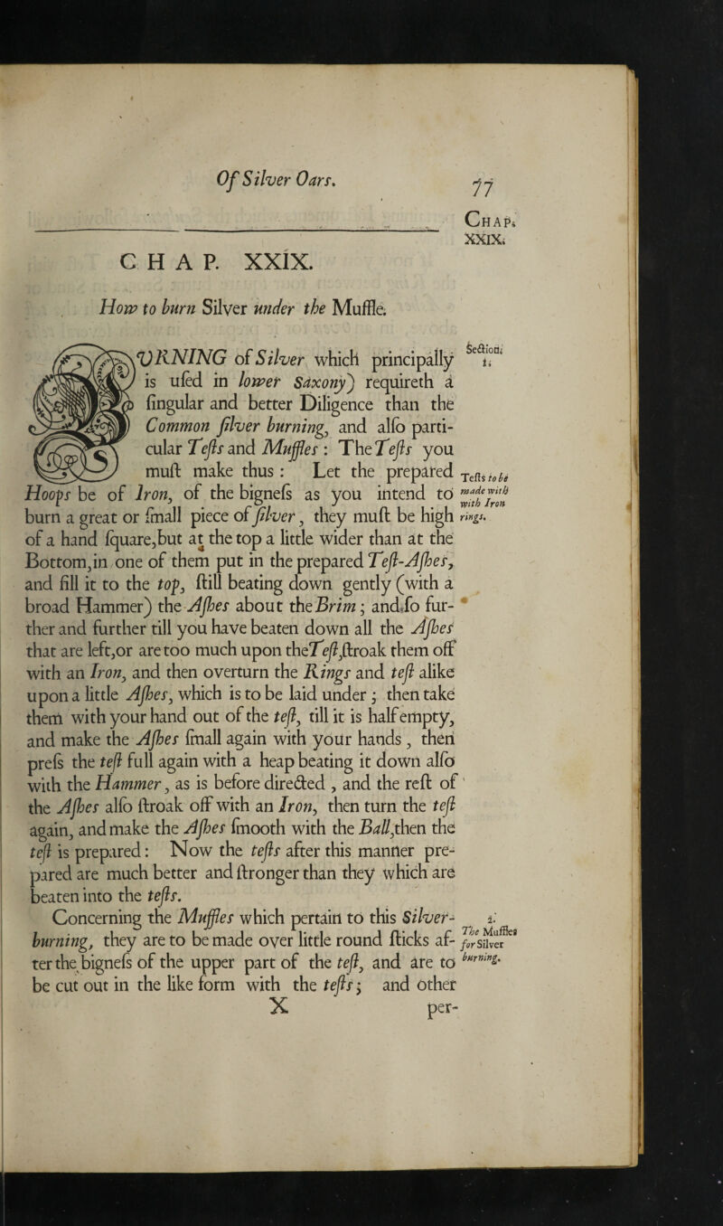 C HAP. XXIX. How to burn Silver under the Muffle. 11 Chap* XXIX; fJRNING of Silver which principally is ufed in lower Saxony) requireth a Angular and better Diligence than the Common fiver burning, and alfo parti¬ cular Tejls and Muffles : ThtTejls you mull make thus : Let the prepared Hoofs be of Iron, of the bignels as you intend to burn a great or fmall piece of fiver, they mud be high of a hand fquare?but at the top a little wider than at the Bottom,in one of them put in the prepared Tefl-Ajhes, and fill it to the tof, ftill beating down gently (with a broad Hammer) the A foes about the Brim; andffo fur¬ ther and further till you have beaten down all the Ajhes that are left,or are too much upon the7e)?,ftroak them off with an Iron, and then overturn the Rings and tefl alike upon a little Ajhes, which is to be laid under, then take them with your hand out of the tefl, till it is half empty, and make the Ajhes fmall again with your hands, then prefs the tefl full again with a heap beating it down alfo with the Hammer, as is before dire&ed , and the reft of the Ajhes alfo ftroak off with an Iron, then turn the tefl again, and make the Ajhes fmooth with the Ball,then the tefl is prepared: Now the tejls after this manner pre¬ pared are much better and ftronger than they which are beaten into the tefls. Concerning the Muffles which pertain to this Silver¬ burning, they are to be made oyer little round fticks af¬ ter the bignefs of the upper part of the tefl, and are to be cut out in the like form with the tejls > and other X per- &e<SioQi if Tefts tote made with with Iron rings. i. The for Silver burning.