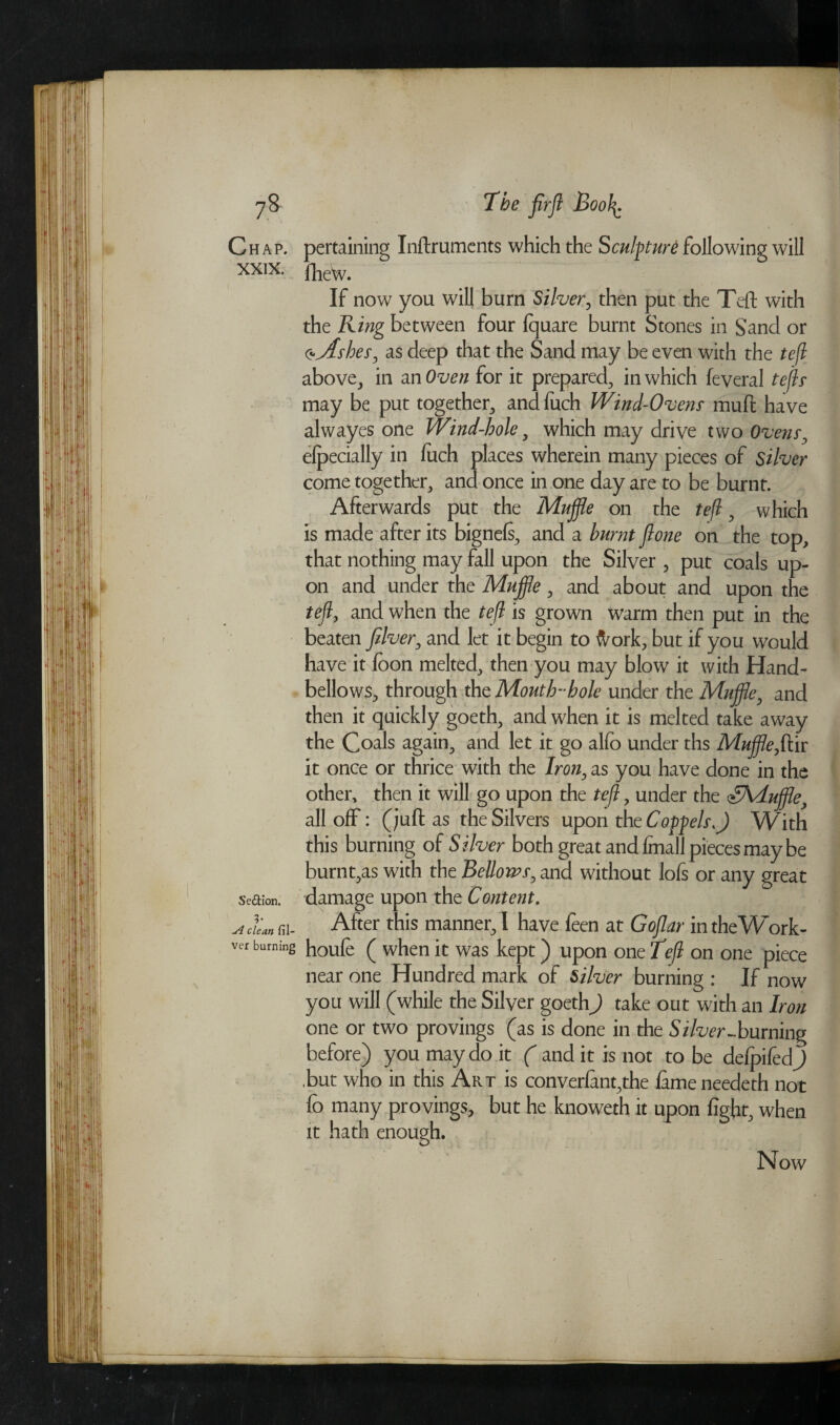 Chap. XXIX. Se&ion. 3* A clean fil- ver burning pertaining Inftruments which the Sculpture following will fhew. If now you will burn Silver, then put the Teft with the King between four fquare burnt Stones in Sand or o*Ashes, as deep that the Sand may be even with the tefl above, in an Oven for it prepared, in which feveral tejls may be put together, andfuch Wind-Ovens muft have alwayes one Wind-hole, which may drive two Ovens, efpecially in fuch places wherein many pieces of Silver come together, and once in one day are to be burnt. Afterwards put the Muffle on the tefl, which is made after its bignefs, and a burnt jlone on the top, that nothing may fall upon the Silver , put coals up¬ on and under the Muffle, and about and upon the tefl, and when the tefl is grown warm then put in the beaten fiber, and let it begin to ftork, but if you would have it foon melted, then you may blow it with Hand- bellows, through the Mouth-hole under the Muffle, and then it quickly goeth, and when it is melted take away the Coals again, and let it go alfo under ths Muffle,ftir it once or thrice with the Iron, as you have done in the other, then it will go upon the tefl, under the <HAduffle, all off: (juft as the Silvers upon the Coppelsff W ith this burning of Silver both great and finall pieces may be burnt,as with the Bellows, and without lofs or any great damage upon the Content. After this manner, I have feen at Gojlar intheWork- houfe ( when it was kept) upon one Tefl on one piece near one Hundred mark of Silver burning : If now you will (while the Silver goeth) take out with an Iron one or two provings (as is done in the Silver-burning before) you may do it ( audit is not to be defpifedj .but who in this Art is converfant,the lame needeth not fo many provings, but he knoweth it upon fight, when it hath enough. Now