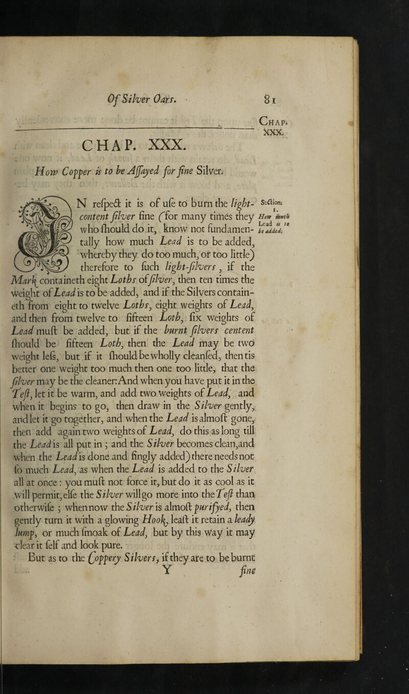 Chap* ■ - XXX. CHAP. XXX. How Copper is to be A fayed for fine Silver, f f ''X .* ? ,i r i r rv x i v. c * ' • * ' N relpedt it is of ufe to burn the light- St<*[ons> content filver fine (for many times they h<w m# who fhould do it, know not fundamen- be added} tally how much Lead is to be added, whereby they do too much, ot too little) therefore to fuch light-fivers, if the Mark^ containeth eight Loths of filver, then ten times the Weight of Lead is to be added, and if the Silvers contain- eth from eight to twelve Loths, eight weights of Lead, and then from twelve to fifteen Loth, fix weights of Lead muft be added, but if the burnt fivers centent fhould be fifteen Loth, then the Lead may be two weight le(s, but if it fhould be wholly cleanfed, thentis better one weight too much then one too little, that the filver may be the cleaner: And when you have put it in the Left, let it be warm, and add two weights of Lead, and when it begins to go, then draw in the Silver gently, and let it go together, and when the Lead isalmoft gone, then add again two weights of Lead, do this as long till the Lead is all put in ; and the Silver becomes clean,and when the Lead is done and fingly added) there needs not fo much Lead, as when the Lead is added to the Silver all at once: you muft not force it, but do it as cool as it will permit, elfe the Silver will go more into theTeft than otherwife ; when now the Silver is almoft purifyed, then gently turn it with a glowing Hoo\\, lead it retain a leady lump, or much fmoak of Lead, but by this Way it may clear it felf and look pure. But as to the C°f^ery Silvers> if they are to be burnt . Y fine