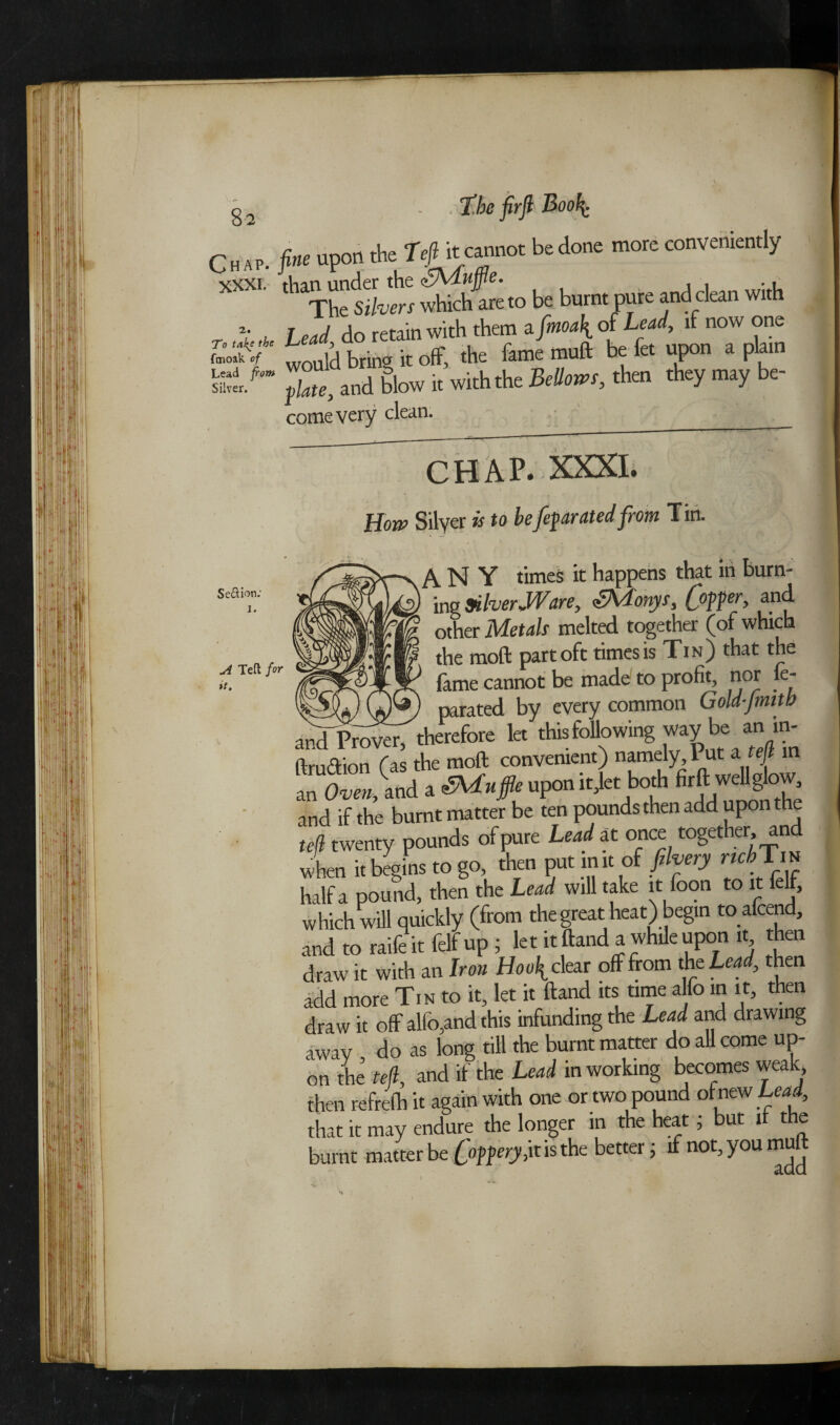 z To ta!{t fmoak of Lead from Silver. Seftion; I. A Ted for it. Chap, fine upon the Tefl it cannot bedone more conveniently The Silvers which are to be burnt pure and clean with • h Lead do retain with them a fmoa\ of Lead, if now one would bring it off, the fame muft be fa upon a plain }ate, and blow it with the Bellows, then they may be- come very clean. chap. xxxi. How Silver is to befeparated from Tin. ANY times it happens that in burn- ' ing Silver JVare, <±)Vlonys, Copper, and other Metals melted together (of which the moft part oft times is Tin) that the fame cannot be made to profit, nor ie- wv parated by every common Gold-fmitb and Prover, therefore let thisfollowing way be an m- IlmrTmn fas the moft convenient) namely, 1 ut a tefl in an Oven, and a Scuffle upon itjetboth firft wellglow and if the burnt matter be ten pounds then add upon the tefl twenty pounds of pure Lead at once together, and when it begins to go, then put in it of filvery rtcbTv* half a pound, then the Lead will take itfoon to it felf, which will quickly (from the great heat) begin toafcend, and to raife it felf up ; let it ftand a while upon it then draw it with an Iron clear off from the Lead, then add more Tin to it, let it ftand its time alfo in it, then draw it off alfo,and this infundmgthe Lead and drawing away do as long till the burnt matter do all come up¬ on the ted, and if the Lead in working becomes weak, then refrefh it again with one or two pound of new Lead, that it may endure the longer m the heat; but it the burnt matter be foppery i\t is the better; if not,youmuft V
