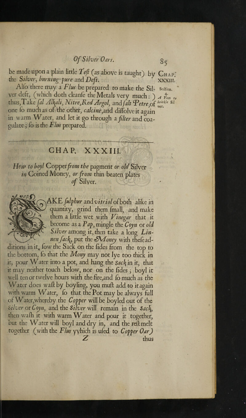 be made upon a plain little Teft (as above is taught) by Chap.' the Silver, burning- pure and Deft. xxxm. Alfo there may a Fins be prepared to make the Sil - Se&ion. ver deft, (which doth cleanfe the Metals very much: ) A ms to thus,Take fal Alkali, Nitre ^Red Argo l, and fait {Petrepf brfle siI one fo much as of the other, calcineyarid diffolveit again in warm Water, and let it go through a filter and coa- ulate; fo is the Fins prepared. Hem to boyl Copper from the pagmerlt or old Silver in Coined Money, or from thin beaten plates of Silver, v ‘- AKE fulfhur and vitriol of both alike in quantity, grind them fmall, and make them a little wet with Vinegar that it become as a P^p, mingle the Coyn or old Silver among it, then take a long Lin- nenfac\, put the <g\d'oney with thefe ad¬ ditions in it4 fow the Sack on the fides from the top to the bottom, fo that the Mony may not lye too thick in it, pour Water into a pot, and hang the Sacl\ in it, that it may neither touch below, nor on the fides, boyl it well ten or twelve hours with the fire,and fo much as the Water does waft by boyling, you muft add tq itagain with warm Water, fo that the Pot may be always full ot Water,whereby the Coffer will be boyled out of the Silver or Coyn, and the Si her will remain in the Sacfy, then wafti it with warm Water and pour it together, but the V^ater will boyl and dry in, and the reft melt together (with the Flus yyhich is ufed to Coffer Oar) thus