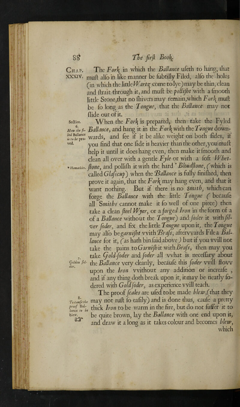 Chap. The Fori^ in which the Ballance ufeth to hang, that XXXIV. muft aJfo in like manner be fubtilly Filed, alfo the holes (in which the little Wart^ come to lye) may be thin, clean and ftrait through it, and muft be poUiJht with afmooth little Stone,that no fhivers may remain,which For\muft be fo long as the 7ongue, that the Ballance may not Aide out of it. < • Section. When the For^ is prepared, then take the Fyled HoJt'bcf- Ballance, and hang it in the Forthwith the 'tongue down- wards, and fee if it be alike weight on both fides, if ved’ you find that one fide is heavier than the other,you mull; help it until it does hang even, then make itfmooth and clean all over with a gentle Fyle or with a loft Wbet- ftone, and pollifh it with the hard * Bloudftone, (which is called Glafscuf) when the ‘Ballance is fully finillied, then prove it again, that the For\ may hang even, and that it want nothing. But if there is no Smith, which can forge the Ballance with the little Fongue ( becaufe all Smithr cannot make it fo well of one piece) then take a clean fleel Wyer, or a forged Iron in the form of a of a Ballance without the Tongue') and joder it with (li¬ ver Coder, and fix the little Tongue upon it, the Tongue may allb begarnijht with Brafs, afterwards File a Bal¬ lance for it, Cas hath bin laid above ) but if you will not take the pains to Garnijh it with Brafs, then may you take Gold-foder and foder all what is necelfary about Cjolden fol- the Ballance very cleanly, becaufe this foder will flow upon the Iron without any addition or increafe , and if any thing doth break upon it, it may be neatly fo- dered with Gold foder, as experience will teach. The proof fcales are ufedtobe made blew ft hat they To cafe the may not ruft fo eafily) and is done thus, caufe a pretty thick Iron to be v/arm in the fire, but do not differ it to blew. ke qUite brown, lay the Ballance with one end upon it, ^ and draw it a long as it takes colour and becomes blew, which