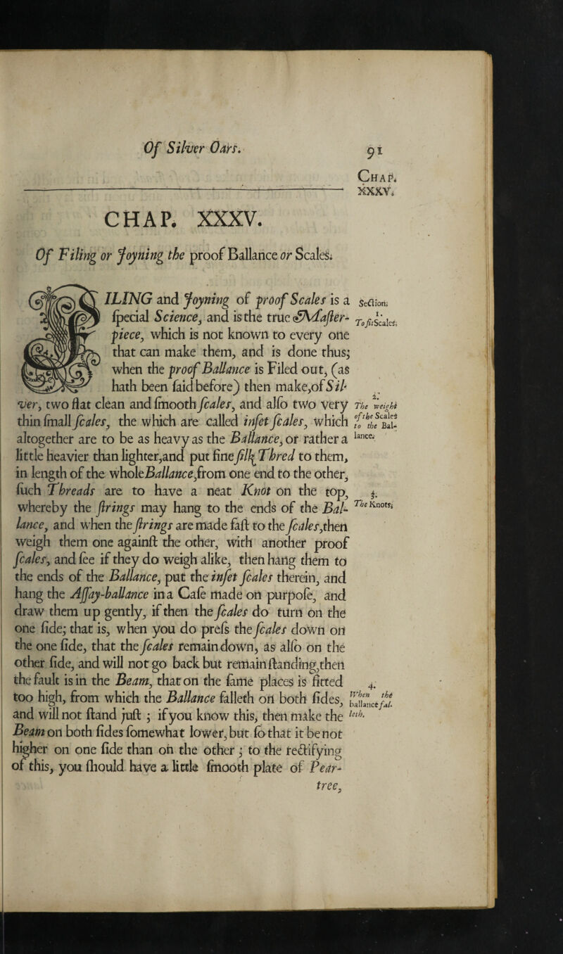 Chap. XXXV. tlOtt, ±. 7&<r xveiphi CHAP. XXXV. Of Filing or Joyning the proof Ballance or Scales* IL1NG and Joyning of proof Scales is a SeC\ lpecial Science, and is the true SKdafler- To^k piece, which is not known to every one that can make them, and is done thus; when the proof Ballance is Filed out, (as _ hath been faid before) then make,ofSi l ver, two flat clean andlmooth fcales, and alfo two very . ^ thin (mall fcales, the which are called infet fcales, which altogether are to be as heavy as the Ballance, or rather a lance,> little heavier than lighter,and put finefilfiThred to them, in length of the vihoXtBallanceftom one end to the other, fitch Threads are to have a neat Knot on the top., whereby the firings may hang to the ends of the BaP lance, and when the firings are made faft to the fcales ,then weigh them one againft the other, with another proof fcales, and fee if they do weigh alike, then hailg them to the ends of the Ballance, put the infet fcales therein, and hang the Ajfay-ballance in a Cafe made on purpofe, and draw them up gently, if then the fcales do turn on the one fide; that is, when you do prefs the fcales down on the one fide, that the fcales remain down., as alio on the other fide, and will not go back but remain (landing,then the fault is in the Beam, that on the feme places is fitted 4. too high, from which the Ballance falleth on both fides, ZuLt/tt and will not Hand juft ; if you know this, then make the leth- Beam on both fides fomewhat lower, but Co that it be not higher on one fide than on the other ; to the testifying of this, you fhould have a little finooth plate of Pear- tree„ £ The Knotfa