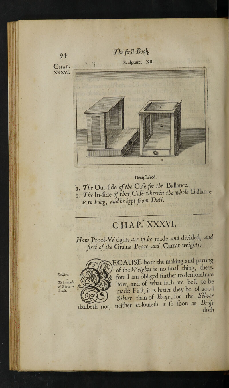 Chap. XXXVI. ' ' K I (• { i Se&ion i. To be made of Silver er Brafs. The first Boo{ Sculpture. XII. Deciphered. The Out-fide of the Cafe/or the Ballance. The In-fide of that Cafe wherein the whole Ballance is to bang, and be {eft from Dull. chap: XXXVI. np Proof-Weights are to be made and divided, and first of the Grains Pence and Carrat weights. vEC AUSE both the making and parting ' of the Weights is no fmall thing, there, fore l am obliged further to demonftrate how, and of what luch are belt to be made: Firft, it is better they be of good Silver than of Brafs, for the Stiver ^bethnot, neither coloureth it fo foon as Brafs