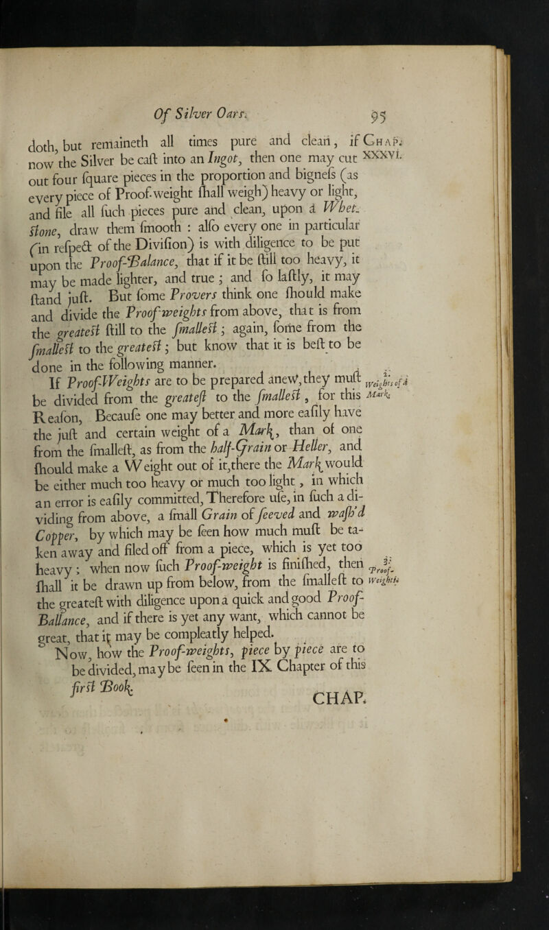doth but remaineth all times pure and clean, ifGhaPj now the Silver be caft into an Ingot, then one may cut XXXVI- out four fquare pieces in the proportion and bignefs (as every piece of Proof-weight fhall weigh) heavy or light, and file all fuch pieces pure and clean, upon d Whet. Hone, draw them fmooth : alfo every one in particular din refpeft of the Divifion) is with diligence to be put upon the Proof-Balance, that if it be ftill too heavy, it may be made lighter, and true , and fo laflly, it may {land juft- But fome Proven think one fhould make and divide the Proof weights from above, that is from the greatest ftill to the fmallesl; again, fome from the fnaUesl to the greatest; but know that it is beft to be done in the following manner. .. If Proof-Weights are to be prepared anew,they muft Weighs of i be divided from the greateft to the fmallesl, for this Reafon, Becaufe one may better and more eafily have the luft and certain weight of a IPIarlthan of one from the fmalleft, as from the halfCjrain or Heller, and fhould make a Weight out of it,there the Marfi would be either much too heavy or much too light, in which an error is eafily committed. Therefore ufe, m fuch a di¬ viding from above, a ftnall Grain of feeved and jvafh’d Copper, by which may be feen how much muft be ta¬ ken away and filed off from a piece, which is yet too heavy ; when now fuch Proof-weight is finifhed, then fhall it be drawn up from below, from the fmalleft to weisjun the greateft with diligence upon a quick and good Proof- Balfance, and if there is yet any want, which cannot be great, that it may be compleatly helped. Now, how the Proof-weights, piece by piece are to be divided, maybe feen in the IX Chapter of this first Book. CHAP.
