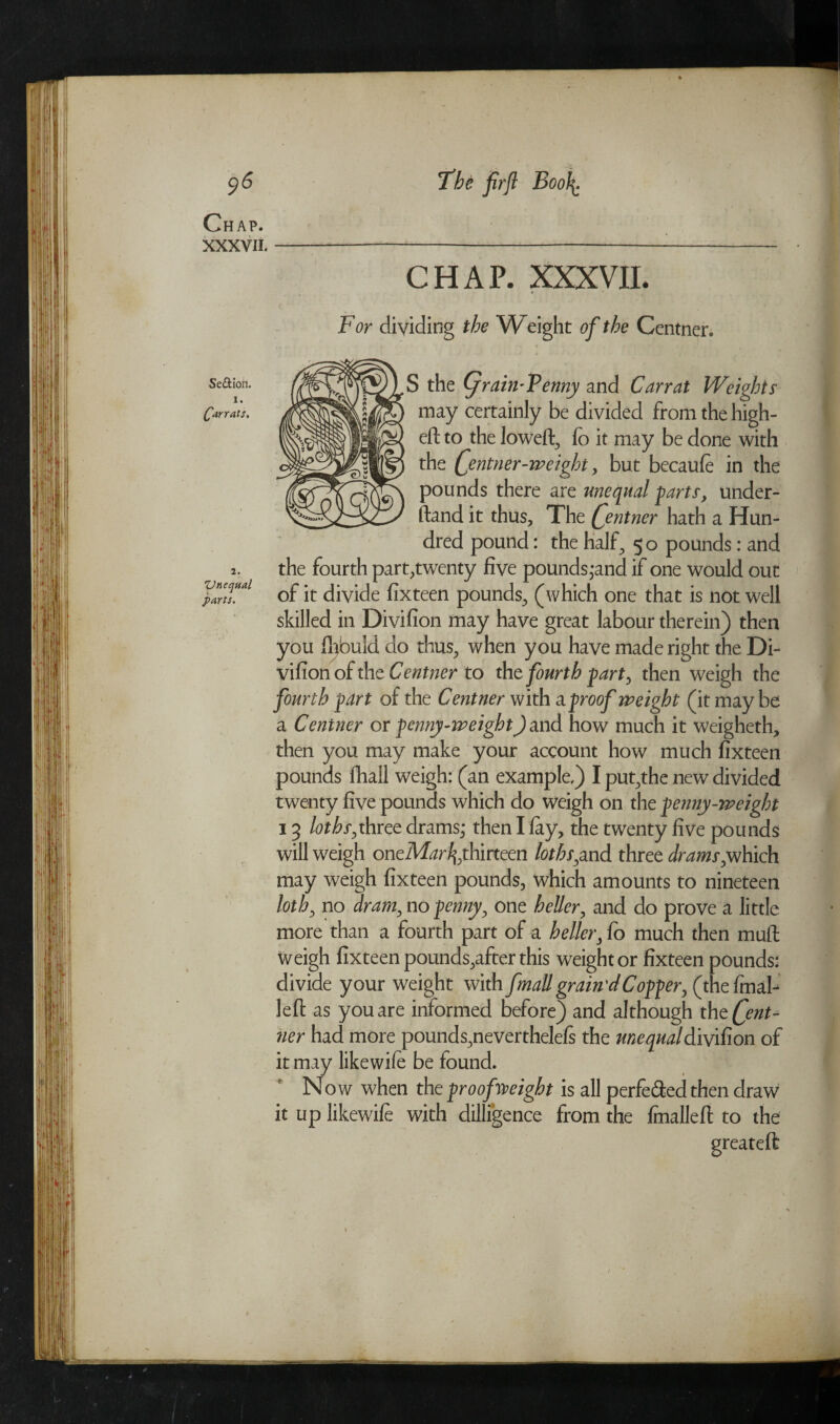 Chap. XXXVII. CHAP. XXXVII. For dividing the Weight of the Centner. ^ eft to the loweft, fo it may be done with the Qentner-weight, but becaufe in the pounds there are unequal farts, under- f) ftand it thus. The (fentner hath a Hun¬ dred pound: the half, 5 o pounds: and S the (jrain-Venny and Carrat Weights may certainly be divided from the high- the fourth part,twenty five pounds;and if one would out of it divide fixteen pounds, (which one that is not well skilled in Divifion may have great labour therein) then you ft'ibuld do thus, when you have made right the Di¬ vifion of the Centner to the fourth fart, then weigh the fourth fart of the Centner with a f roof weight (it maybe a Centner ox fenny-weight) and how much it weigheth, then you may make your account how much fixteen pounds fhall weigh: (an example.) I put,the new divided twenty five pounds which do weigh on the fenny-weight 13 loths,three drams; then I lay, the twenty five pounds will weigh oneMzr^thirteen loths,and three drams,which may weigh fixteen pounds, which amounts to nineteen loth, no dram, no fenny, one heller, and do prove a little more than a fourth part of a heller, fo much then muft weigh fixteen pounds,after this weight or fixteen pounds: divide your weight with ftmall grain'd Coffer, (the final- left as you are informed before) and although thzfient- ner had more pounds,neverthelefs the unequal divifion of it may likewife be found. * No w when the proof weight is all perfe&ed then draw it up likewile with dilligence from the fmalleft to the \