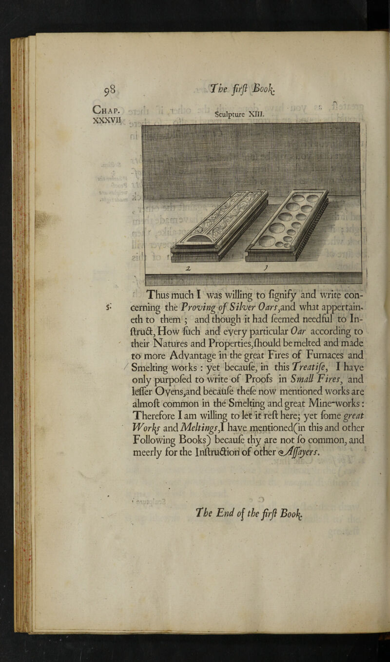 Chap. XXXVII v J j t : Sculpture XIII. . . V f. - • 21!: • 7 ’ J Thus much I was willing to fignify and write con¬ cerning the Proving of Silver Oars,and what appertain-, eth to them ; and though it had feemed needful to In- ftruft, How {uch and eyery particular Oar according to their Natures and Properties^fhould be melted and made to more Advantage in the great Fires of Furnaces and Smelting works : yet becaufe., in this Treatife, I haye only purpofed to write of Proofs in Small Fires, and leifer Oyens^and becaufe thefe now mentioned works are almoft common in the Smelting and great Mine-works: Therefore I am willing to let it reft here; yet feme great Worlds and Meltings f have mentioned(in this and other Following Books) becaufe thy are not fo common^ and meerly for the Inftruftion of other oAffayers. D The End of the firfl Boo\