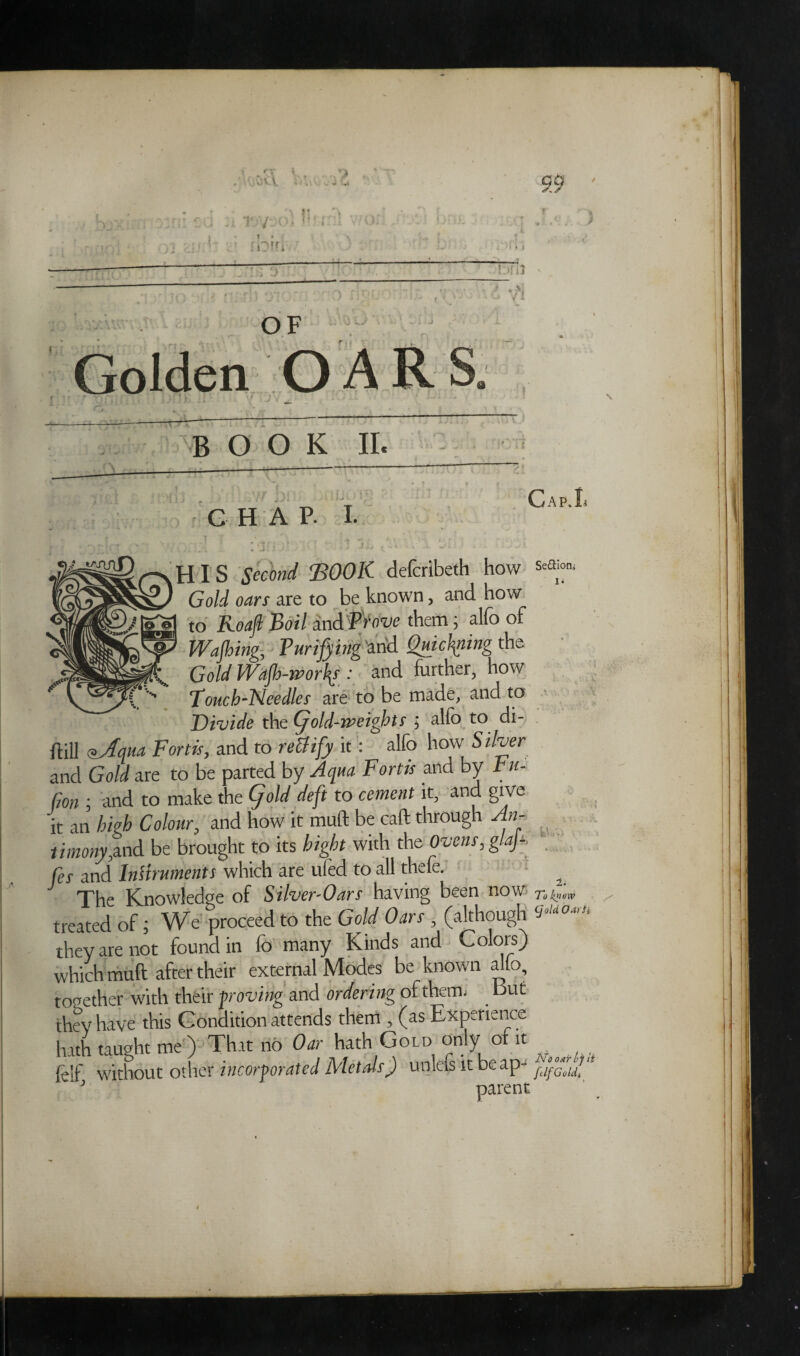 G0 .--/IS 3 OF '.0 L> f Golden OARS o BOOK II. i jji CHAP. I. GaP.Ii i r . 'j' i HIS #>cW BOOK defcribeth how GaW a^rr are to be known, and how ove them; alfo of to Wafting, ■ Purifying 'and Quiftmng the Gold Waft-ivorl\s : and further, how Pouch-Needles are to be made, and to Divide the (fold-weights ; alfo to di- ftill *Aqm Fortis, and to rettify it: alfo how’Silver and Gold are to be parted by Aqua Fortts and by tu- Gon : and to make the (fold deft to cement it, and give it an high Colour, and how it muft be caft through An- timonyynd be brought to its bight with the Ovens, glajs fes and InHruments which are ufed to all theie. The Knowledge of Silver-Oars having been HOW To know treated of 5 We proceed to the Gold Oars (although they are not found in fo many Kinds and o 01s) which muft after their external Modes be known alio, together with their proving and ordering of them; But they have this Condition attends them , (as Experience hath taught me ) That no Oar hath Gold only of it feif, without other incorporated Metals) unlets it beap- ^ parent OAT If it fclfGoldi