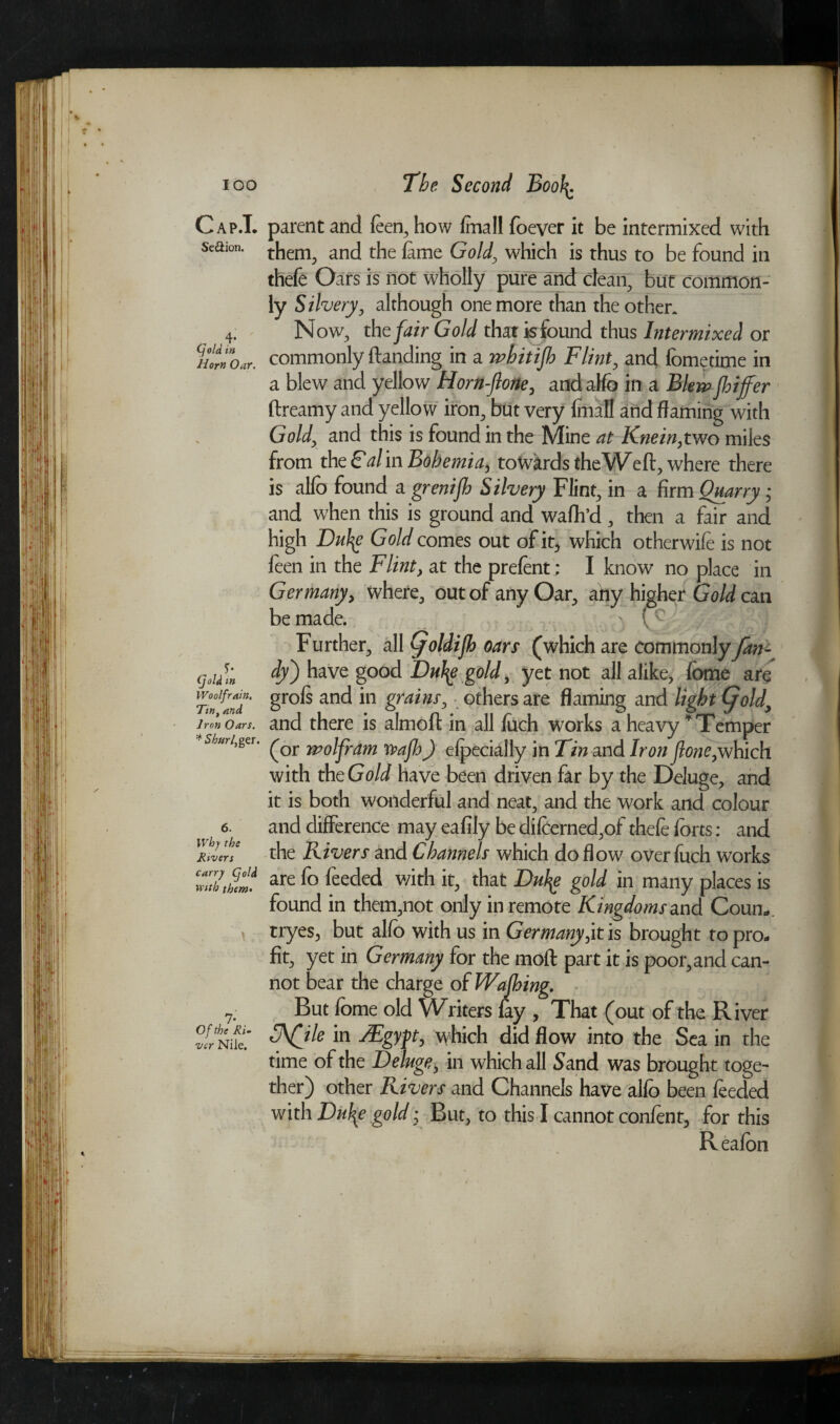 IOO Cap.T. Se&ion. , 4* (fold in Horn Oar. y- (fold in Woolf rain, Tmt and Iron Oars. * Shurfger. 6. Why the Rivers carry (fold with them> 7- Of the Ri¬ ver Nile. The Second Boof\. parent and feen, how (mall foever it be intermixed with them, and the fame Gold, which is thus to be found in thefe Oars is not wholly pure and dean, but common¬ ly Silvery, although one more than the other. Now, the fair Gold that is found thus Intermixed or commonly (landing in a whitijh Flint, and fbmetime in a blew and yellow Horn-flone, andalfo in a Blewjhijfer dreamy and yellow iron, but very fmafl and flaming with Gold, and this is found in the Mine at Knein,two miles from the Gal in Bohemia, towards the Wed, where there is alfo found a grenijh Silvery Flint, in a firm Quarry * and when this is ground and waffl’d , then a fair and high iDufy Gold comes out of it, which otherwife is not feen in the Flint, at the prefent; I know no place in Germany, where, out of any Oar, afty higher Gold can be made. ) ' Further, all (joldifh oars (which are commonly fan- dy) have good Duty; gold, yet not all alike, fome are grofs and in grains, othersare flaming and light (fold, and there is almofl in all fuch works a heavy ’Temper (or wolfram wajh) efpecially in Tin and Iron jlone,which with thcGold have been driven far by the Deluge, and it is both wonderful and neat, and the work and colour and difference may eafily be difeerned,of thefe forts: and the Rivers and Channels which do flow over fuch works are fo feeded v/ith it, that Duty gold in many places is found in them,not only in remote Kingdoms and Coun*. tryes, but alfo with us in Germany fit is brought to pro¬ fit, yet in Germany for the mod part it is poor, and can¬ not bear the charge of Wajhing. But fome old Writers fay , That (out of the River Ffile in sEgyft, which did flow into the Sea in the time of the Deluge, in which all Sand was brought toge~ ther) other Rivers and Channels have alfo been feeded with Duty gold; But, to this I cannot confent, for this Reafon