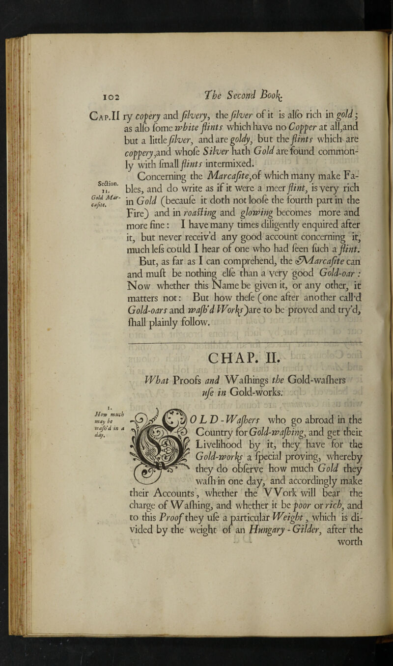Se&ion. 11 Gold AC at cafite. Cap.II ry cofery and fibery, the fiber of it is alfo rich in gold; as alio fome white flints which have no Coffer at all,and but a little fiber, and are goldy, but the flints which are coffery,and whofe Silver hath Gold are found common¬ ly with fmall flints intermixed. Concerning the Mar cafite,of which many make Fa¬ bles, and do write as if it Were a meer flint, is very rich Uar' in Gold (becaufe it doth not loofe the fourth part in the Fire) and in roaHing and glowing becomes more and more fine: I have many times diligently enquired after it; but never receiv’d any good account concerning it, much left could I hear of one who had feen luch a flint. But, as far as I can comprehend, the <£\darcafite can and mufi: be nothing elfe than a very good Gold-oar : Now whether this Name be given it, or any other, it matters not: But how thefe (one after another call'd Gold-oars and wafh'd Workfare to be proved and try’d, fhall plainly follow. Horn much may be Wafh’d in a day. CHAP. II. r . : ( y' - r : > What Proofs and Wafhings the Gold-wafhers ufe in Gold-works. '' ' (10: 3*3ii * \ A ' f j ^ 1) $)OLD-Wafhers who go abroad in the Country for Gold-wafhing, and get their Livelihood by it, they have for the Gold-worlds a fpecial proving, whereby ^ they do obferve how much Gold they wafli in one day, and accordingly make their Accounts, whether the Work will bear the charge of Wafhing, and whether it bzfoor os rich, and to this Proof they ufe a particular Weight, which is di¬ vided by the weight of an Hungary - Gilder, after the worth )