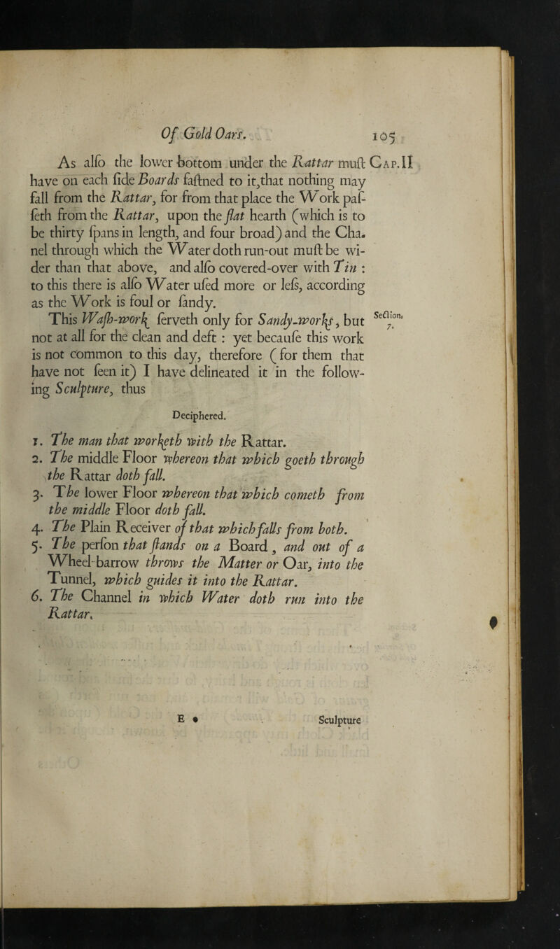 As alfb the lower bottom under the Rattar tnuft Cap,II have on each fide Boards fafined to it^that nothing may fall from the Kattar, for from that place the W ork pat leth from the Rattar, upon the flat hearth (which is to be thirty fpans in lengthy and four broad) and the Cha¬ nel through which the Water doth run-out muftbe wi¬ der than that above, and alfo covered-over with Tin : to this there is alfo Water ufed more or lels, according as the Work is foul or landy. This Wafh-wor\ ferveth only for Sandy-worlds, but Se<n)on° not at all for the clean and deft : yet becaufe this work is not common to this day, therefore ( for them that have not feen it) I have delineated it in the follow¬ ing Sculpture, thus Deciphered. 1. the man that worfyth with the Rattar. 2. The middle Floor thereon that which goeth through \the Rattar doth fall. 3. The lower Floor whereon that which cometh from the middle Floor doth fall. 4. The Plain R eceiver of that which falls from both. 5. The perfon that funds on a Board, and out of a Wheel- barrow throws the Matter or Oar, into the Tunnel, which guides it into the Rattar. 6. The Channel in which Witer doth run into the Rattart