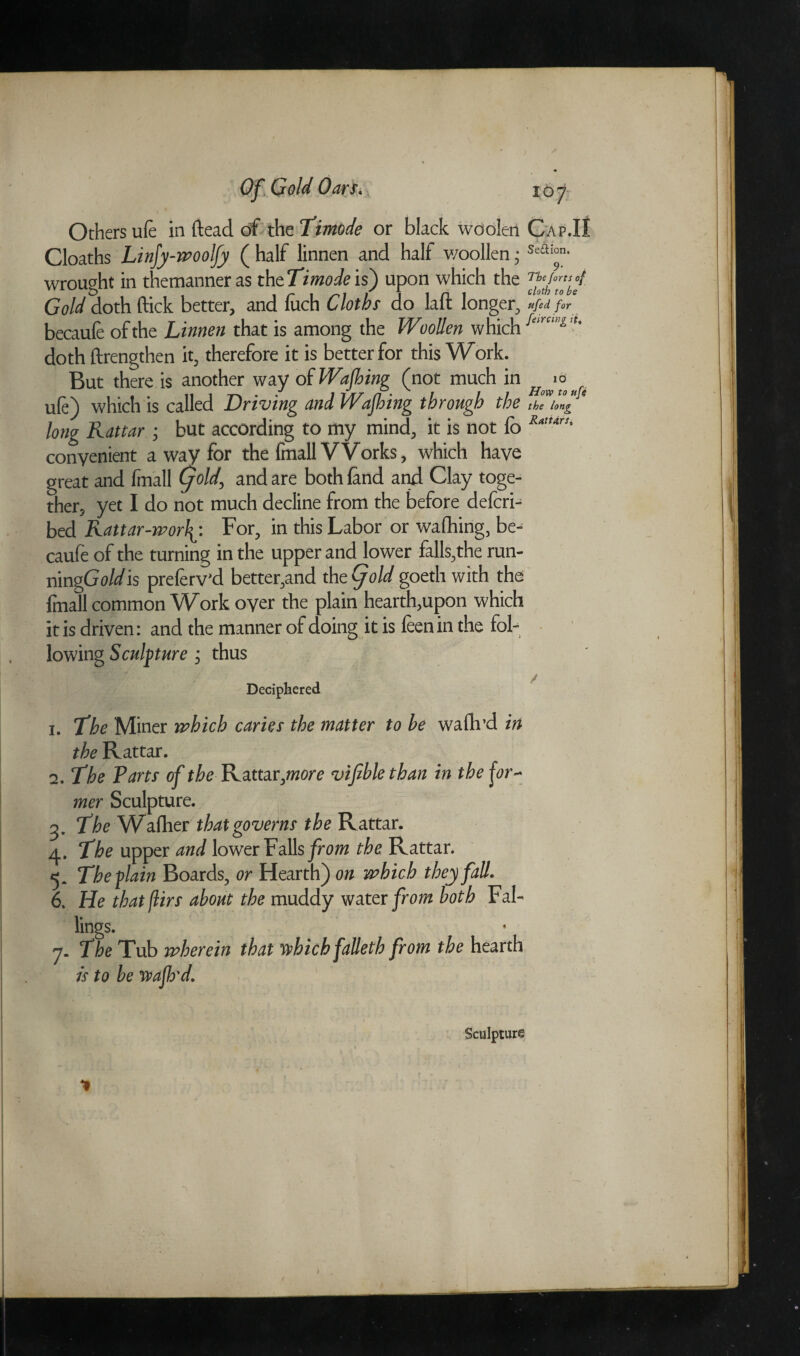 Q£, Cold Oarti, 167 Others ufe in {lead of the Timode or black woolen Cap.II Cloaths Linfy-woolfy ( half linnen and half woollen 5 Sea‘°n- wrought in themanneras thcTimodeis) upon which the Gold doth flick better, and fitch Cloths do laft longer, VfajJ becaufe of the Linnen that is among the Woollen which '' doth ftrengthen it, therefore it is better for this Work. But there is another way of Wajhing (not much in ufe) which is called Driving and Wajhing through the the long long Rattar ; but according to my mind, it is not fb convenient a way for the fmall VVorks, which have great and fmall Cyold, and are both land and Clay toge¬ ther, yet I do not much decline from the before defcri- bed Rattar-rporlFor, in this Labor or wafhing, be¬ caufe of the turning in the upper and lower falls,the run- mngGoldis preferv'd better,and the Cjold goeth with the fmall common Work over the plain hearth,upon which it is driven: and the manner of doing it is feenin the fol¬ lowing Sculpture ; thus Deciphered 1. The Miner which caries the matter to be wafh’d in the Rattar. 2. The Tarts of the Rattar jnore vifible than in the for- mer Sculpture. 5. The Wafher that governs the Rattar. 4. The upper and lower Falls from the Rattar. 5. The-plain Boards., or Hearth) on which they fall. 6. He that jlirs about the muddy water from both Fal¬ lings. 7. The Tub wherein that which falleth from the hearth is to be wajh'd.