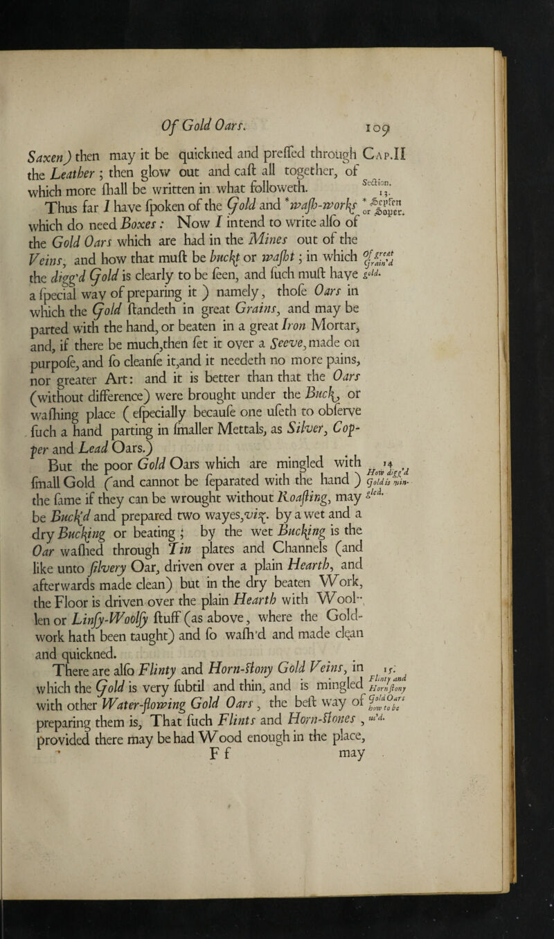 Saxen) then may it be quickned and prefled through Cap.II the Leather; then glow out and call; all together, of which more lhall be written in what followeth. s'aT.' Thus far I have fpoken of the (fold and *waflh-wor{s which do need Boxes: Now I intend to write alio of the Gold Oars which are had in the Mines out of the Veins, and how that muft be hucflt or waft; in which the digg’d if old is clearly to be feen, and fuch muft haye i°‘j. a (pedal wav of preparing it ) namely, thofe Oars in which the fold ftandeth in great Grains, and may be parted with the hand, or beaten in a great Iron Mortar, and, if there be much,then fet it over a Seeve, made on purpofe,and fo cleanfe it,and it needeth no more pains, nor greater Art: and it is better than that the Oars (without difference) were brought under the Bnch0 or wafhing place ( efpecially becaufe one ufeth to obferye fuch a hand parting in (mailer Mettals, as Silver, Cop¬ per and Lead Oars.) But the poor Gold Oars which are mingled with Hj*,d fmall Gold (and cannot be feparated with the hand ) fold is spin- the fame if they can be wrought without Roafting, may :L‘ci' be Buckd and prepared two wayes^iy. by a wet and a dry Bucfyng or beating ; by the wet Bncfyng is the Oar waflied through Tin plates and Channels (and like unto jilvery Oar, driven over a plain Hearth, and afterwards made clean) but in the dry beaten Work, the Floor is driven over the plain Hearth with Wool-, len or Linfy-Woolfy ftulf (as above, where the Gold- work hath been taught) and fo wafh'd and made clean and quickned. There are alfo Flinty and Horn-slony Gold Vtins, in y- which the fold is very (ubtil and thin, and is mingled with other Water-flowing Gold Oars , the beft way ox preparing them is, That fuch Flints and Horn-Hones , ““L provided there may be had Wood enough in the place, ’ F f may .