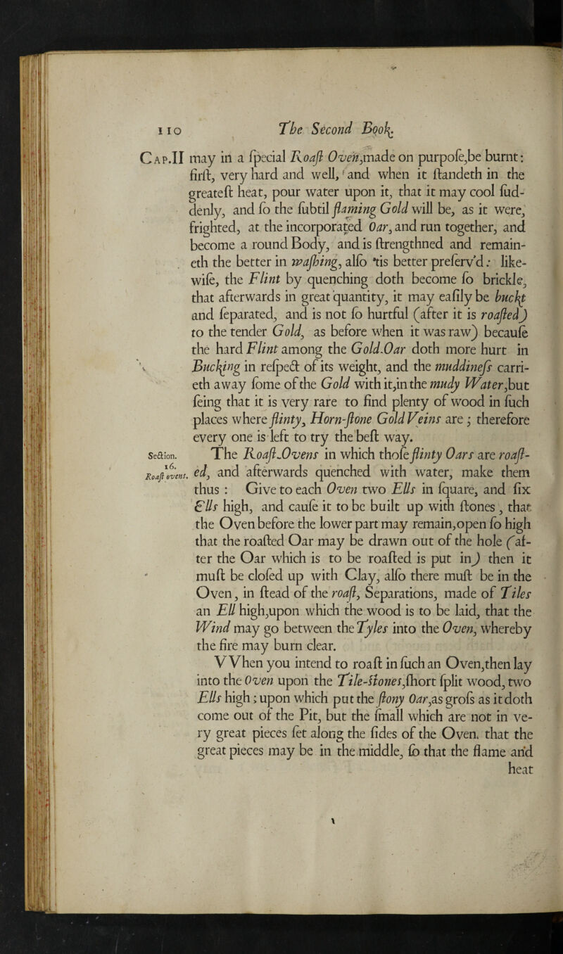 Cap .II may in a fpecial Roafl O^^tnadeon purpofe,be burnt: firft, very hard and well,f and when it flandeth in the greatefl heat, pour water upon it, that it may cool fud- denly, and fo the fobtil flaming Gold will be, as it were, frighted, at the incorporated Oar, and run together, and become a round Body, and is flrengthned and remain¬ ed! the better in wajhing, alfo *tis better prefervd: like- wife, the Flint by quenching doth become fo brickie, that afterwards in great quantity, it may eafilybe buchf and feparated, and is not fo hurtful (after it is roafled) to the tender Gold, as before when it was raw) becaufe the hard Flint among the Gold.Oar doth more hurt in BucJflng in refped of its weight, and the muddinefs carri- eth away fome of the Gold with it,in the rnudy Water, but feing that it is very rare to find plenty of wood in fuch places where flinty, Horn-flone Gold Veins' are ; therefore every one is left to try the befl way. Se&ion. The Roafl ~Ovens in which thofe flinty Oars are roafl- Roaflwens, od, and afterwards quenched with water, make them thus : Give to each Oven two Ells in fquare, and fix FUs high, and caufe it to be built up with flones, that the Oven before the lower part may remain,open fo high that the roafled Oar may be drawn out of the hole (af¬ ter the Oar which is to be roafled is put in) then it muft be clofed up with Clay, alfo there mud be in the Oven, in flead of the roafl, Separations, made of Tiles an Ell high,upon which the wood is to be laid, that the Wind may go between the Tyles into the Oven, whereby the fire may burn clear. V Vhen you intend to roafl in fuch an Oven,then lay into the Oven upon the Tile-Hones,(host fplit wood, two Ells high; upon which put the flony Oar,as grofs as it doth come out of the Pit, but the fmall which are not in ve¬ ry great pieces fet along the fides of the Oven, that the great pieces may be in the middle, fo that the flame and heat -