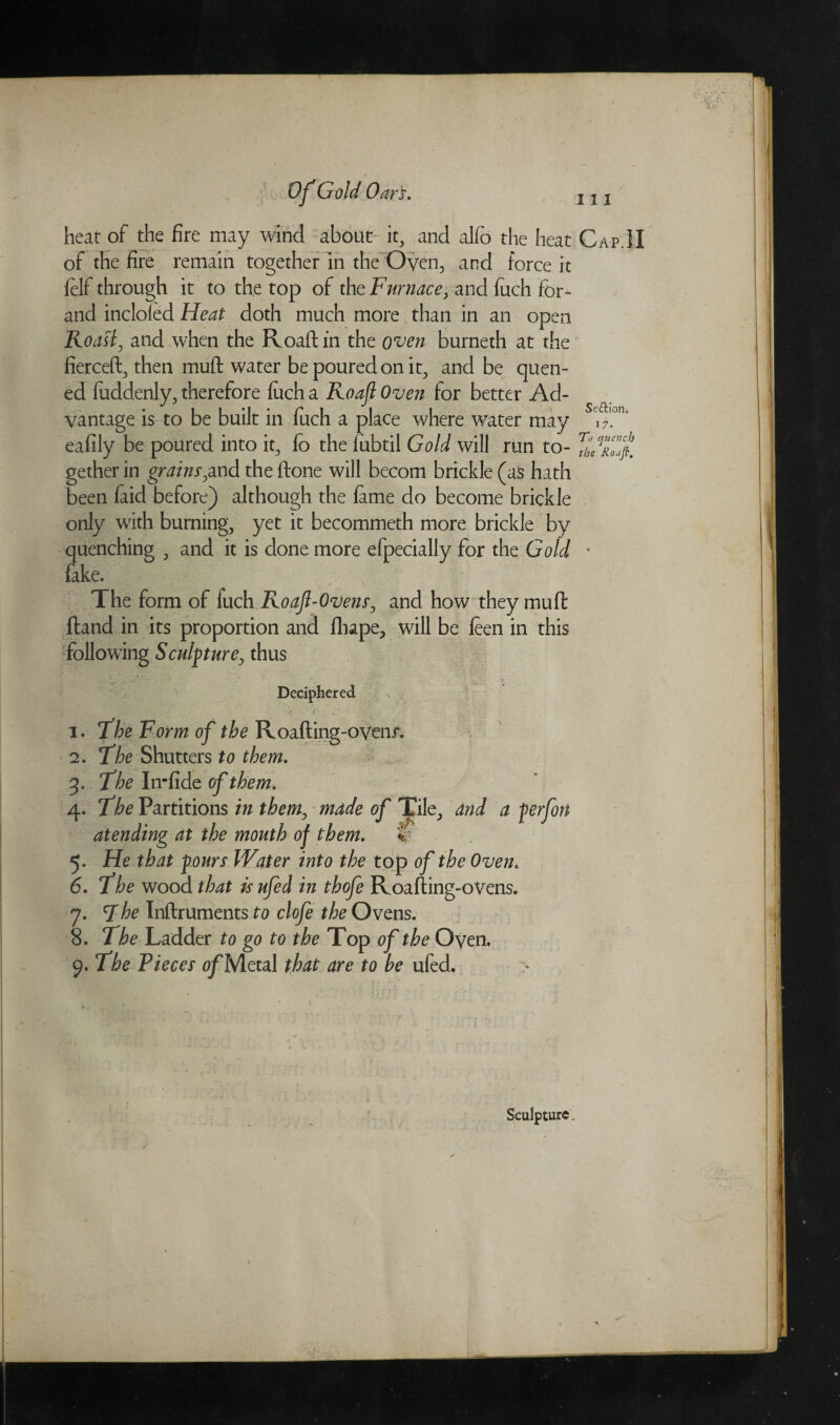 <■¥ Of Gold Oars. in Se&ioti. 17. heat of the fire may wind about it, and alfo the heat Cap.] I of the fire remain together in the Oven, and force it felf through it to the top of the Furnace, and fuch for- and incloied Heat doth much more than in an open Roast, and when the Roaft in the oven burneth at the fierceft, then muft water be poured on it, and be quen- ed fuddenly, therefore fuch a Roaft Oven for better Ad¬ vantage is to be built in fuch a place where water may eafily be poured into it, fo the fubtil Gold will run to- gether in grains,and the ftone will becom brickie (as hath been faid before) although the fame do become brickie only with burning, yet it becommeth more brickie by quenching , and it is done more efpecially for the Gold fake. The form of fuch Roajl-Ovens, and how they mu ft ftand in its proportion and flupe, will be feen in this following Sculpture, thus ., ' -, W;r. . • •.> • * Deciphered x 1. The Form of the Roafting-ovenr. 2. The Shutters to them. 3. The In-fide of them* 4. The Partitions in them, made of Tile, and a ferfon at ending at the mouth of them. * 5. He that f ours Water into the top of the Oven. 6. The wood that isufed in thofe Roafting-oVens. 7. The Inftruments to clofe the Ovens. 8. The Ladder to go to the Top of the Oyen. 9. The Pieces of Metal that are to be ufed.