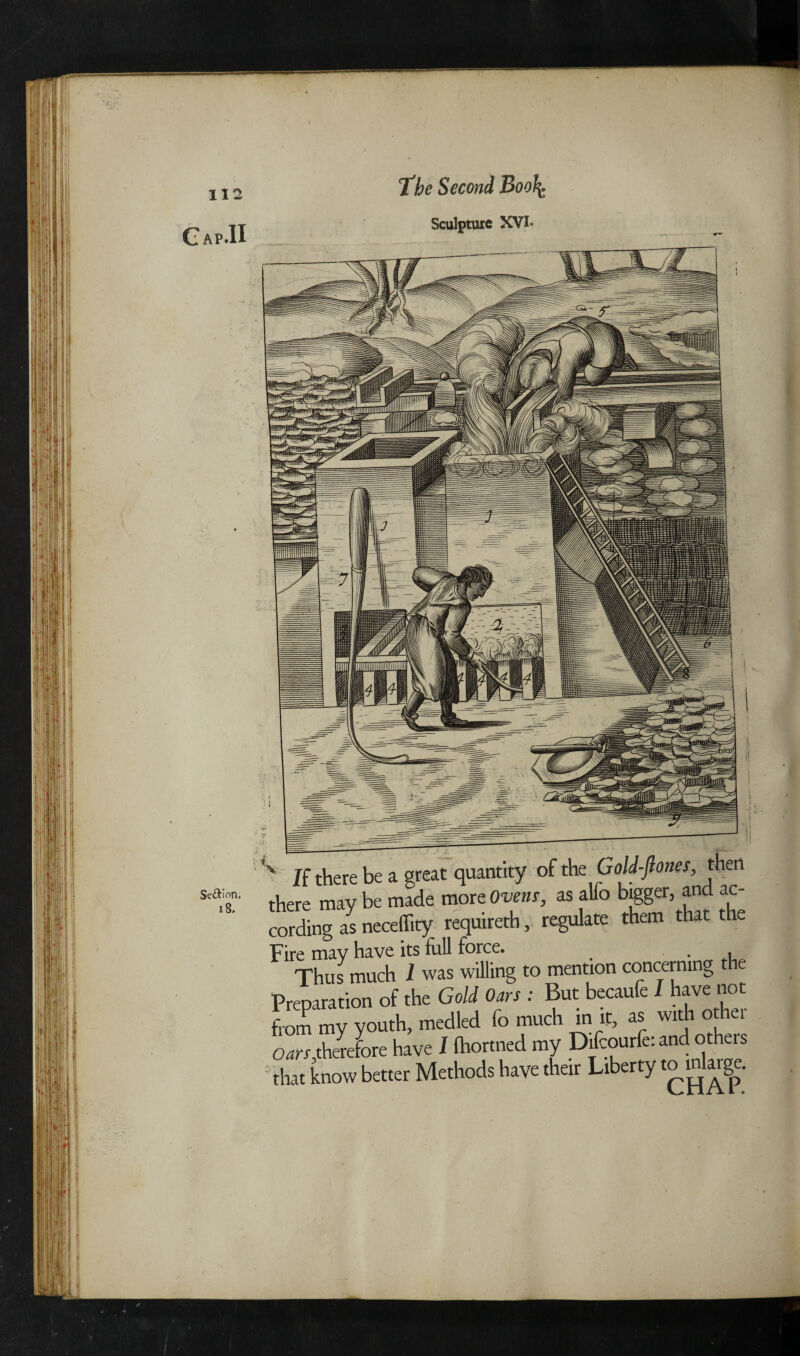 Sculpture XVI* Se&ion. *8. 112 Gap.H If there be a great quantity of the Gold-fiones, then aere may be made more Ovens, as alio bigger, an ac ording as necellity requireth, regulate them that the 'ire may have its full force. . , Thus much 1 was willing to mention concerning the >reparation of the Gold Oars : But becaufe I have not rom my youth, medled fo much in if, as with other jars,therefore have I ihortned my Difcourfe: and others hat know better Methods have their Liberty fo inarge.