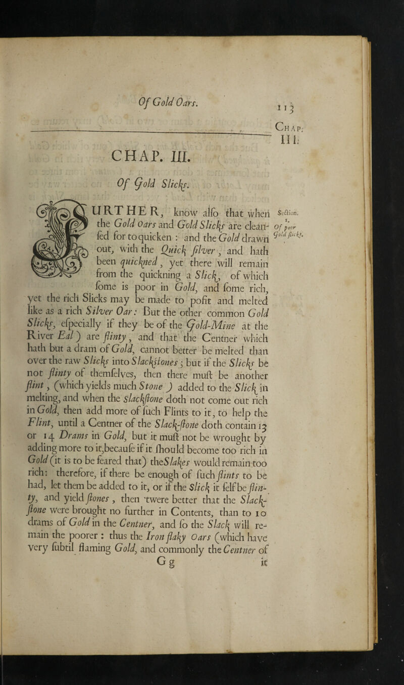 _ >-• ......, r_ Chap; . . * • . .;V;V ' IIh CHAP. III. ; Of (fold Slides. i ‘ • ' «• ( ' • ? f . * • tr pt- - U RT HER, know alfe that when Seflion. the Gold Oars and Gold Slices are clean- of for fed for to quicken : and the Gold drawn cjo!dflc^ ouf> with the Quid] fiver , and hath been quichgied , yet there will remain from the quickning a Slicfl, of which feme is poor in Gold, and feme rich, yet the rich Slicks may be made to pofit and melted like as a rich Silver Oar: But the other common Gold S He fa efpecially if they be of the fold-Mine at the River Eal) are flinty , and that the Centner which hath but a dram of Gold, cannot better be melted than over the raw7 Slides into Slad^lones i but if the Slides be not flinty of themfelves, then there muft be another flint, (which yields much Stone ) added to the Slicfl in melting, and when the slackflone doth not come out rich in Gold, then add more of fuch Flints to it, to help the Flint, until a Centner of the Slacfl-florte doth contain ij or 14 Drams in Gold[ but it muff not be wrought by adding more to it,becaufe if it fhould become too rich in Gold (it is to be feared that) thtSlakgs wrould remain too rich: therefore, if there be enough of fuch flints to be had, let them be added to it, or if the Slid\ it fdfbc flin¬ ty, and yield ftones , then ’twere better that the Slach^ ftone were brought no further in Contents, than to 10 drams of Gold in the Centner, and fo the Slack will re¬ main the poorer : thus the Iron flaky Oars (which have very febtil flaming Gold, and commonly tht Centner of G g it