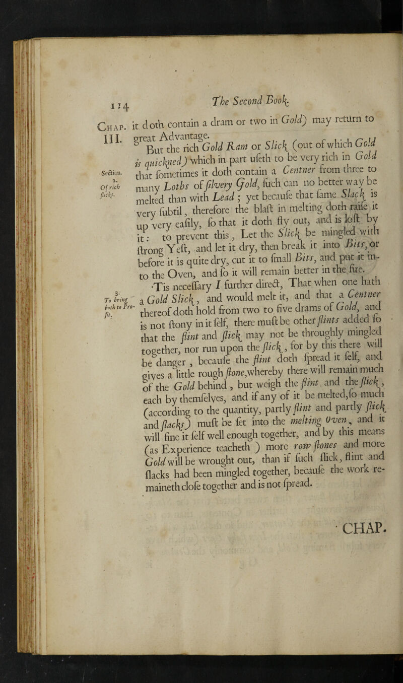 Se&icn a. Of rich flicks. Chap, it doth contain a dram or two in Gold') may return to 111 ^ BurthicShGold Ram or Slick. (out of which Gold is auichned) which in part ufeth to be very rich m Gold that fometimes it doth contain a Centner trom three to many Laths offilvery 9old, fuch can no better way be melted than with Lead ; yet becaufe that lame Slacfl is very lubtil, therefore the blaft in melting doth rade it ud very eafily, fothat it doth flyout, and is loft by it: to prevent this , Let the Slid( be mingled wit 1 ftrong Yeft, and let it dry, then break it into bits,os before it is quite dry, cut it to (mail bits, and put it in¬ to the Oven, and fo it will remain better in the fire. 'Tis neceflary I further cliicd, That when one hath r. tri»t a Gold Slick , and would melt it, and that a Centner Mutn- thereof doth hold from two to five drams of Gold and is not ftony initlelf, there muftbe other flints added 10 that the dint and jlic\ may not be throughly mingled together, nor run upon thtflic\, tor by this there wi 1 be danger , becaufe the flint doth lpread it felf, an gives a little rough flone,whereby there will remain much of the Gold behind , but weigh th z flint, and the flick , each by themfelves, and if any of it be melted,fo muc (according to the quantity, partly flint and partly flicfl and (lacks) muft be fet into the melting Oven, and it will fine it felf well enough together, and by this means (as Experience teacheth ) more row flones and more Gold will be wrought out, than if fuch flick. Hint and flacks had been mingled together, becaufe the work re¬ mained! clofe together and is not fpread. fib CHAP.