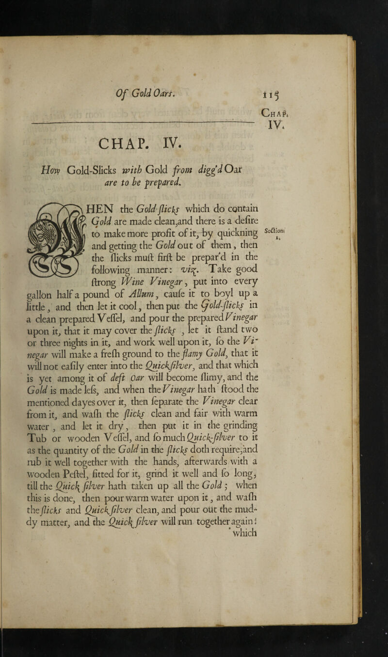 ChAPj IV. CHAP. IV. How? Gold-Slicks with Gold from diggd Oar are to he prepared* HEN the Gold-flicks which do contain Gold are made clean .and there is a defire i a to make more profit of it^Ey quickning Seaiion; and getting the Gold out of them , then the flicks muft firft be prepar'd in the following manner: vis*. Take good ftrong Wine Vinegar, put into every gallon half a pound of AUum y caufe it to boyl up a little , and then let it cool , then put tht (jold-flicks in a clean prepared Veffel, and pour the prepared Vinegar upon it, that it may cover the flick? > let it (land two or three nights in it, and work well upon it, fo the Vr negar will make a frefh ground to the flamy Gold, that it will not eafily enter into the Ouickfllver, and that which is yet among it of deft oar will become flimy, and the Gold is made lels, and when the Vinegar hath flood the mentioned dayes over it, then feparate the Vinegar clear from it, and wadi the flicks clean and fair with warm water , and let it dry, then put it in the grinding Tub or wooden Veffel, and fo much Quich^fiher to it as the quantity of the Gold in the flicks doth require,and mb it well together with the hands, afterwards with a wooden Peftel, fitted for it, grind it well and fo long, till the Qmc\filver hath taken up all the Gold ; when this is done, then pour warm water upon it, and wafh the flicks and QmcKfllver clean, and pour out the mud¬ dy matter, and the Quich^filver will run together again • ’ which