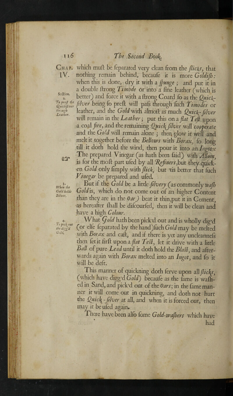 Section, 1. To prefi tie Qjtickfilver through Leather. r? n6 'The Second Booh. Chap, which muff be leparated very clean from the flick.s, that IV. nothing remain behind, becaufe it is more Goldijb: when this is done, dry it with a flunge ; and put it in a double ftrong Timode or into a fine leather (which is better) and force it with a ftrong Coard fo as the Quick? fdver being fo prefi: will pals through fuch Timodes or leather, and the Gold with almoft as much Quick.-filver will remain in the Leather; put this on a flat Left, upon a coal fire, and the remaining Qjtu\ filver will cooperate and the Gold will remain alone ; then glow it well and melt it together before the Bellows with Borax, fo long till it doth hold the wind, then pour it into an Ingct-x The prepared V inegar (as hath been laid) with Adorn, is for the moll; part ufed by all Tpfiners,but they quick¬ en Gold only limply with flick, but *tis better that luch Vinegar be prepared and ufed. But if the Gold be a little filvery (as commonly najh Gold is, which do not come out of an higher Content than they are in the OarJ beat it thin,put it in Cement, as hereafter fhall be difcourfed, then it will be clean and have a high Colour. What (gold hath been pick’d out and is wholly dig’d (or elfe leparated by the hand)luch Gold may be melted with Borax and call, and if there is yet any uncleannels then fetit firft upon a flat Test, let it drive with a little Ball of pure Lead until it doth hold the Blast, and after¬ wards again with Borax melted into an Ingot, and fo it will be deft. This manner of quickning doth lerve upon all flic\r, (which have digg'd Gold) becaufe as the lame is walh- ed in Sand, and pick'd out of the Oars■ in the lame man¬ ner it will come out in quickning, and doth not hurt the Qitufi -filver at all, and when it is forced out, then may it be ufed again. There have been alio fome Gold-wajhers which have had ?• When tie Gold holds Silver. To fiick^ out the di g fid Gold.r