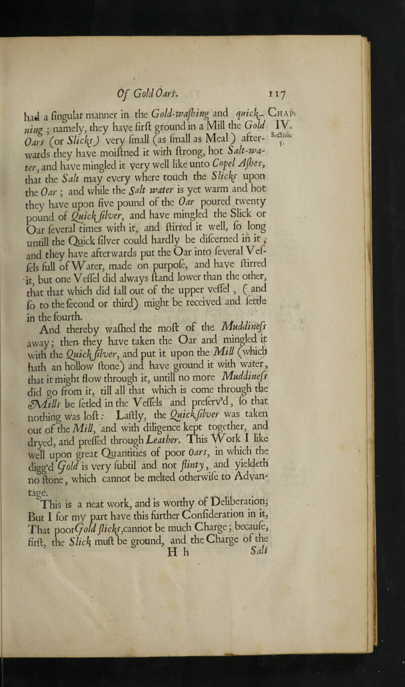 had a Angular maimer in the Gold-ivafhing and qnicl^~ Chap; ?iiw ; namely, they have fir ft ground in a Mill the Gold IV. Oars (or Slices) very fmall (as fmall as Meal) after- Sc^on wards they have moiftned it with ftrong, hot Salt-wa¬ ter, and have mingled it yery well like unto Coyel Afoes, that the Salt may every where touch the Slices upon the Oar ; and while the Salt water is yet warm and hot they have upon five pound of the Oar poured twenty pound of Qmc\flver, and have mingled the Slick or Oar feveral times with it, and ftirred it well, fo long untill the Quick filver could hardly be difcerned in it * and they have afterwards put the Oar into feveral Vef- fils full of Water, made on purpofe, and have ftirred it, but one Veflel did always ftand lower than the other, that that which did fall out of the upper veflel, ( and fo to the fecond or third) might be received and fettle in the fourth. And thereby wafhed the moft of the Mnddin'efs away; then they have taken the Oar and mingled it with the Quic\fiher, and put it upon the Mill (which hath an hollow ftone) and have ground it with water, that it might flow through it, untill no more Mnddinefs did go from it, till all that which is come through the SVLtUs be fetled in the Veflels and preferv’d, fo that nothing was loft .* Laftly, the Quickflver was taken out of the Mill, and with diligence kept together, and dryed, arid prefled through Leather. This Work I like well upon great Quantities of poor Oars, in which the digg’d old is very lubtil and not flinty, and yieldeth no ftone, which cannot be melted otherwife to Advan¬ tage. . . < . This is a neat work, and is worthy of Deliberation; But I for my part have this further Confideration in it. That poor (fold flicks, cannot be much Charge; became, firft, the Slick muft be ground, and the Charge of the H h Salt