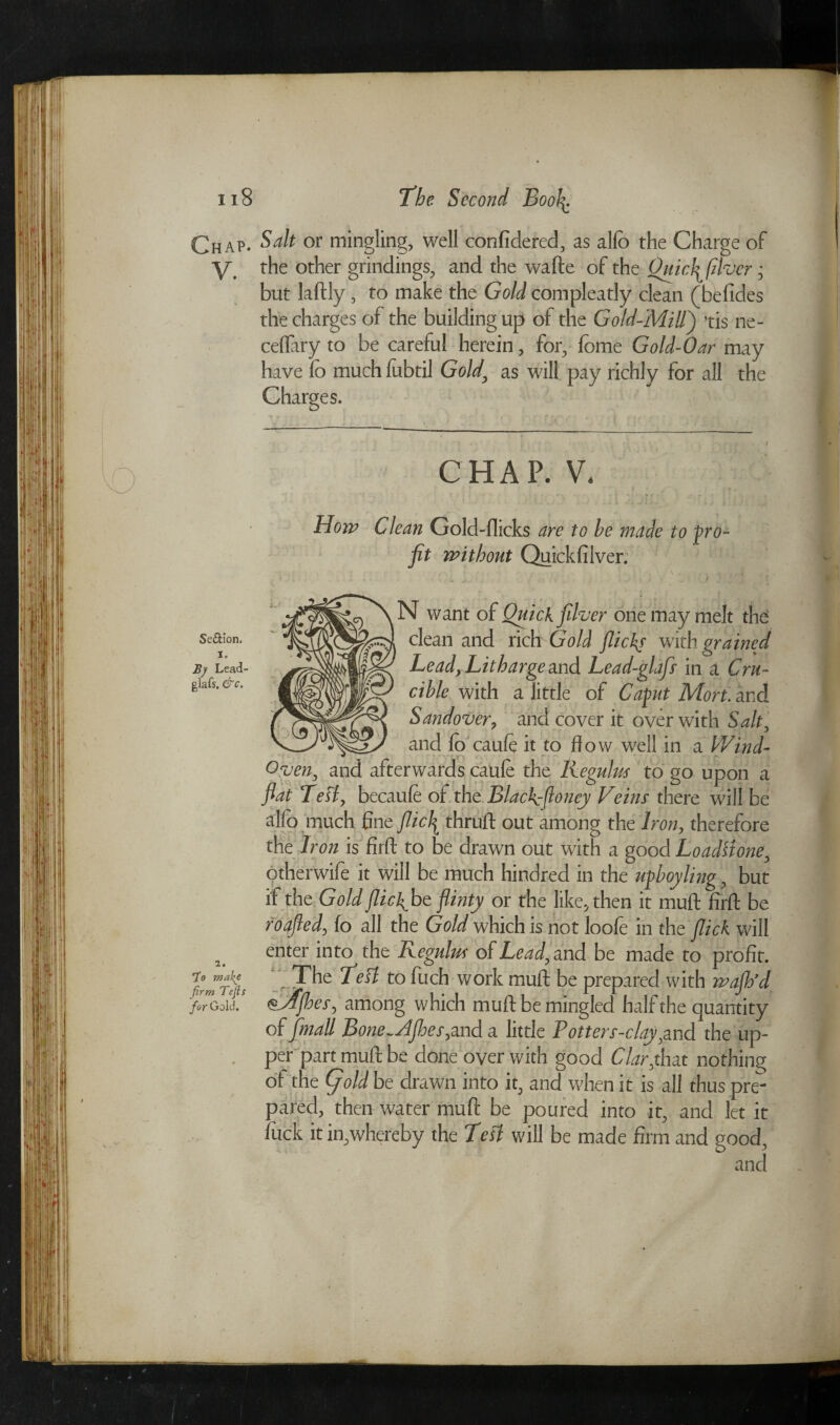 Chap. y. Se&ion, i. B) Lead- glafs. &c. to mahe firm Tefis for Gold. Salt or mingling, well confidered, as alio the Charge of the other grindings, and the wafte of the Ouicffilver • but laftly , to make the Gold compleatly clean (befides the charges of the building up of the Gold-Mill') tis ne- ceflary to be careful herein, for, fome Go Id-Oar may have fo much fubtil Gold\ as will pay richly for all the Charges. CHAP. V, Horn Clean Gold-flicks are to he made to pro¬ fit without Quickfilver. N want of Quickfilver one may melt the clean and rich Gold flickf with grained Lead, Litharge and Lead-glafs in a Cru¬ cible with a little of Cafkt Mori, and Sandover, and cover it over with Salt, and fo caule it to flow well in a Wind- Oven, and afterwards caule the Regulrn to go upon a flat Test, becaufe of the Blackflloney Veins there will be alfo much fine flic\ thruft out among the Iron, therefore the Iron is firfl: to be drawn out with a good Loadstone, otherwife it will be much hindred in the upboyling, but if the Gold flickflbt flinty or the like, then it mud firfl: be roafled, fo all the Gold which is not loofe in the flick will enter into the Regulus of Lead, and be made to profit. The TeH to fuch work mull be prepared with waflfd ^yffhes, among which mu ft be mingled half the quantity of [mall BoneflAfheSyand a little P otter s-c lay,and the up¬ per part mult be done oyer with good Clarflnat nothing ot the (fold be drawn into it, and when it is all thus pre¬ pared, then water mu ft be poured into it, and let it luck itin,whereby the Tefl will be made firm and good, and