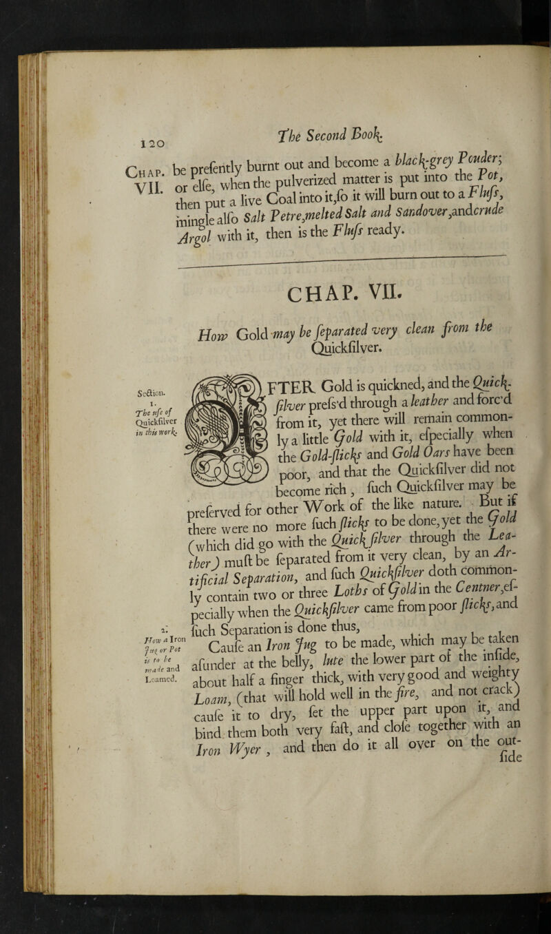 r hp nrefentlv burnt out and become a black grey Ponder, CVn or elfef when the pulverized matter is put into the Pot, V1L then out a live Goal into it/o it will burn out to a Fluff mingle alio Salt Petre,melted Salt and Sandover,andcrude Argol with it, then is the Fluff ready. Section. i. The nfe of Quickfilver in this work; i. Hove* Iron »r Pot is to he made 3nd Loamed. CHAP. VII. How Gold may be fefarated very clean from the Quickfilver. FTER Gold is quickned, and the Quic\. fiver prefs'd through a leather and forc’d from it, yet there will remain common¬ ly a little (fold with it, efpecially when the Gold-flick? and Gold Oars have been poor and that the Quickfilver did not become rich , fuch Quickfilver may be preferved for other Work of the like nature. But if there were no more Inch flick? to be done,yet the Gold (which did go with the Quicflfilver through the L^- )her) mud be feparated from it very clean by an Ar¬ tificial Separation, and fuch Quickfilver d°thf ly contain two or three Loths of (foldrct the Centner,ef- pecially when the Quickfilver came from poor flicJp,and fuch Separation is done thus, Caufe an Iron Jug to be made, which may be taken afunder at the belly, lute the lower part ot the infide, about half a finger thick, with very good and weighty loam, (that will hold well in the fire, and not crack) caufe it to dry, fet the upper part upon it, and bind them both very faft, and dole together with an Iron Wyer , and then do it all over on the out- *