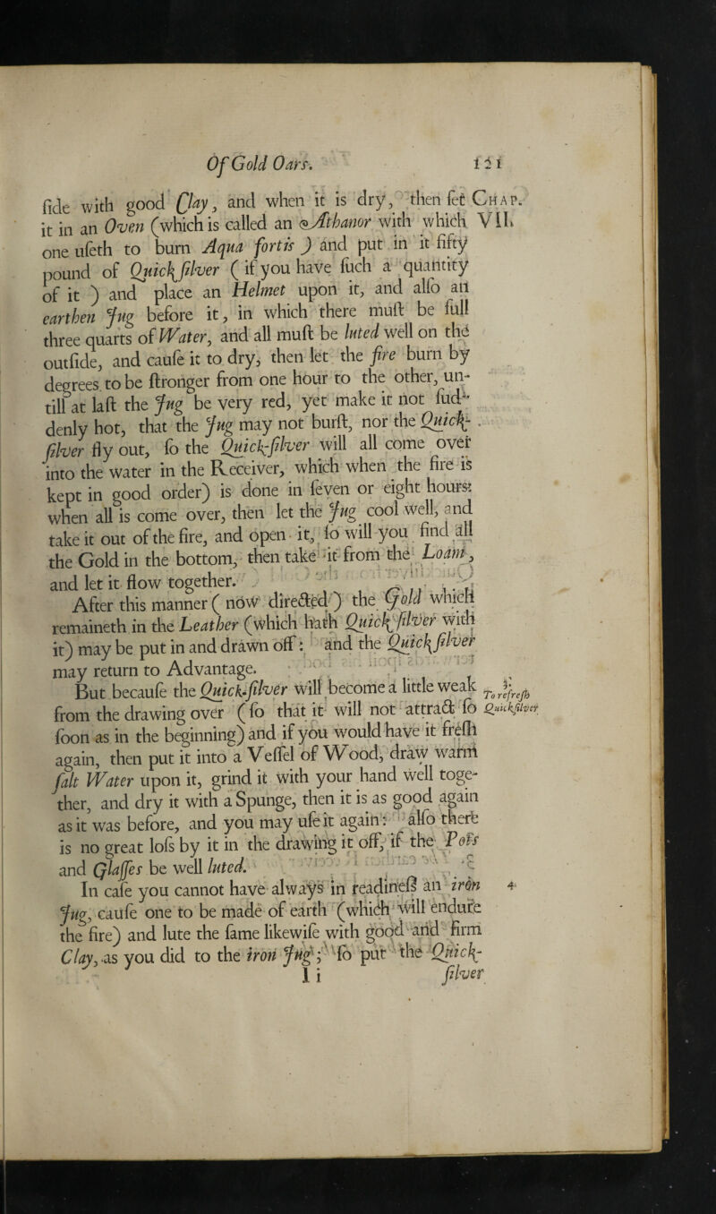 nr- rr » • . + • f fide with good Qay, and when it is dry, then fet Chap. it in an Oven (which is called an oJibanor with which Vlh one nfeth to bum A qua fortis ) and put in it fifty pound of Qiuc\flver ( if you have fuch a quantity of it ) ancT place an Helmet upon it, and alfo an earthen Jug before it, in which there mull: be full three quarts of Water, and all muft be luted well on the outfide, and caufe it to dry, then let the fire bum by degrees to be ftronger from one hour to the other, un¬ till at laft the Jug be very red, yet make it not lud( denly hot, that the Jug may not burft, nor the Quicf-. River fly out, fo the Quick:fiver come ovet into the water in the Receiver, which when the fire is kept in good order) is done in feven or eight hours; when all is come over, then let the Jug cool well, end take it out of the fire, and open it, lo will you find W. the Gold in the bottom, then take -it from the Loam, and let it flow together. „ ■ 2m After this manner ( now dire&ecl ) the yW whicri remaineth in the Leather (which hath Quicf fdver wit it) may be put in and drawn off : and the Qjticl^filver may return to Advantage. ( ' But becaufe the Quick-fiver will become a little weak from the drawing over ( fo that it will not attract fo £«**,«** foon as in the beginning) and if you would have it frefll again, then put it into a Veffel of Wood, draw wami fait Water upon it, grind it with your hand well toge¬ ther, and dry it with a Spunge, then it is as good again as it was before, and you may ufeit again W alio the* is no great lofs by it in the drawing it off)'if the Paw and Qlaffes be well luted. In cafe you cannot have always in readinell an inn 4 Jug, caufe one to be made of earth (which will endure the fire) and lute the fame likewile with good and firm Clay, .as you did to the iron Jiig'fSo put the tQpticf- 1 i fiver