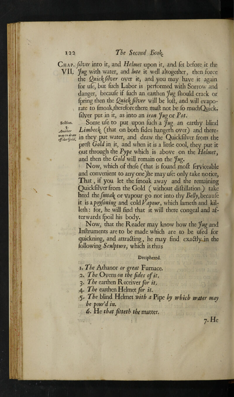 Chap. fiver into it, and Helmet upon it, and let before it the VII. Jug with water, and lute it well altogether, then force the Quic\filver over it* and you may have it again for ufe, but fuch Labor is performed with Sorrow and danger, becaufe if luch an earthen Jug fhould crack or lpring then the QuicT^filver will be loft, and will evapo- \ rate to fmoak,therefore there muft not be lb muchQuick* filyer put in it, as into an iron Jug or Tot. Se&ion. Some ufe to put upon luch a Jug an earthy blind Another Limbed^ (that on both fides hangeth over) and there- 7fflhe°goZ m they put water, and draw the Quickfilver from the preft Gold in it, and when it is a little cool, they put it out through the Type which is above on the Helmet, and then the Gold will remain on the Jug. Now, which of thefe (that is found moll ferviceable and convenient to any one)he may ufe: only take notice. That, if you let the ftnoak away and the remaining Quickfilyer from the Gold ( without diftillation ) take heed the fmoal^ or vapour go not into thy Belly}becaufe it is apoyfoning and cold Valour, which lameth and kil- leth: for, he will find that it will there congeal and af¬ terwards Ipoil his body. Now, that the Reader may know how the Jug and Inftruments are to be made which are to be ufed for quickning, and attra&ing, he may find exa&Iy in the following Sculpture, which is thus Deciphered, h The Athanor or great Furnace. 2. The Ovens on the fides of it. The earthen Receiver for it. 4. The earthen Helmet for it. 5. The blind Helmet mth a Pipe by which water may he pour'd in. 6. He that fitteth the matter. \ 7. He ✓