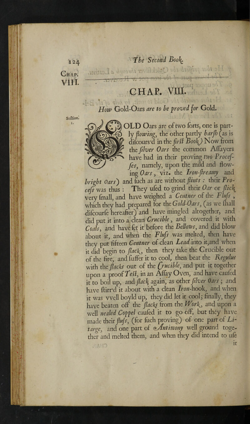 Chap. The Second Boo\ VIIL How Gold-Oars are to he proved for Gold. Se&ion* 1. OLD Oars are of two forts, one is part¬ ly flowing, the other partly barjh (as is 1 difcours *d in the first Boo\) Now from V the filver Oars the common Alfayers ■N have had in their proving two Procefl- fes, namely, upon the mild and flow¬ ing Oars, viz. the Iron-flreamy and bright Oars) and fuch as are without flints : their Pro- cefis was thus : They ufed to grind their Oar or flicf Very fmall, and have weighed a Centner of the Flufs , which they had prepared for the Gold-Oars, (as we fliall •difcourfe hereafter) and have mingled altogether, and did put it into a clean Crucible, and covered it with Coals, and have fet it before the Bellows, and did blow about it, and when the Flufs was melted, then have they put fifteen Centner of clean Lead into it,and when it did begin to fiaclthen they take the Crucible out of the fire, and luffer it to cool, then beat the Regulm with the flacks out of the (juciblc, and put it together upon a proof Left, in an Aflay Oven, and have caufed it to boil up, and flac^ again, as other filver Oars ■ and have ftirr’d it about with a clean Iron-hook, and when it was well boyld up, they did let it cool; finally, they have beaten off the flacks from the Work., and upon a well nealed C of gel caufed it to go off, but they have made their flujs, (for fuch proving) of one part of Li- targe, and one part of Antimony well ground toge¬ ther and melted them, and when they did intend to ufe it