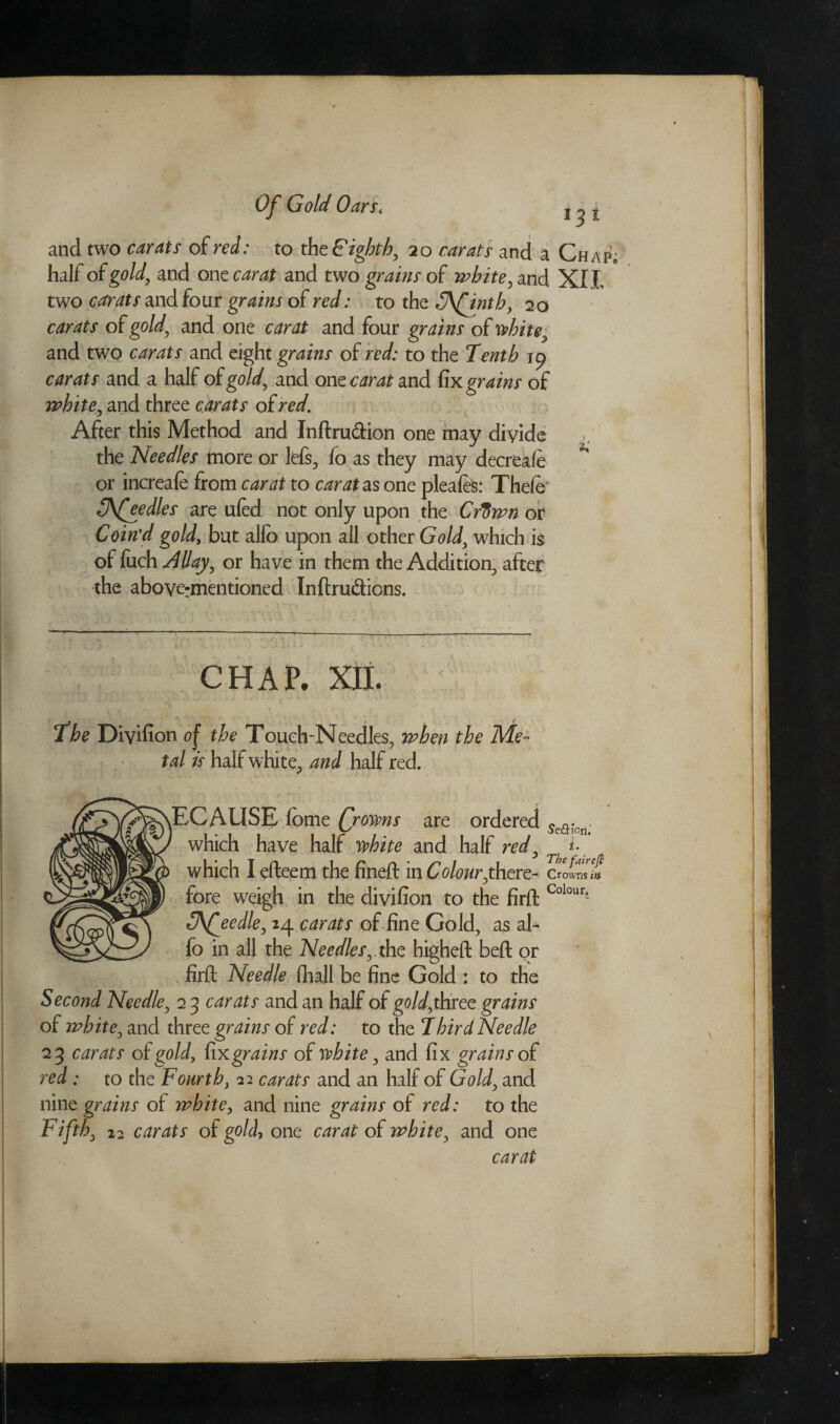 and two carats of red: to the F ighth, 20 carats and a Chap half of gold, and one carat and two grains of white, and XIL two and four grains of red: to the 3\finth, 20 carats of gold, and one carat and four grains of white, and two carats and eight grains of red: to the Tenth 19 carats and a half of gold, and onec^r^and fix grains of white, and three carats ofred. After this Method and Inftru&ion one may divide the Needles more or lefs, fo as they may decreale or increafe from carat to carat as one pleafe: Theie 3\feedles are uied not only upon the Cftiwn or Coin'd gold, but alfo upon all other Gold, which is of fuch Allay, or have in them the Addition, after the abovermentioned Inftru&ions. CHAP. XII. Se&ion,’ i. The fair eft Crowns in The Divifion of the Touch-Needles, when the Me¬ tal is half white, and half red. ^ECAUSE iome (/owns are ordered which have half white and half red, which I efteem the fineft in Colour,there¬ fore weigh in the divifion to the firft Colour- 3\(eedle, 24 carats of fine Gold, as al¬ fo in all the Needles,.the higheft beft or firft Needle fhall be fine Gold : to the Second Needle, 2 3 carats and an half of gold,three grains of white, and three grains of red: to the Xbird Needle 23 carats of gold, fix grains of white, and fix grains of red: to the Fourth, 22 carats and an half of Gold, and nine grains of white, and nine grains of red: to the Fifth, 12 carats of gold, one carat of white, and one carat