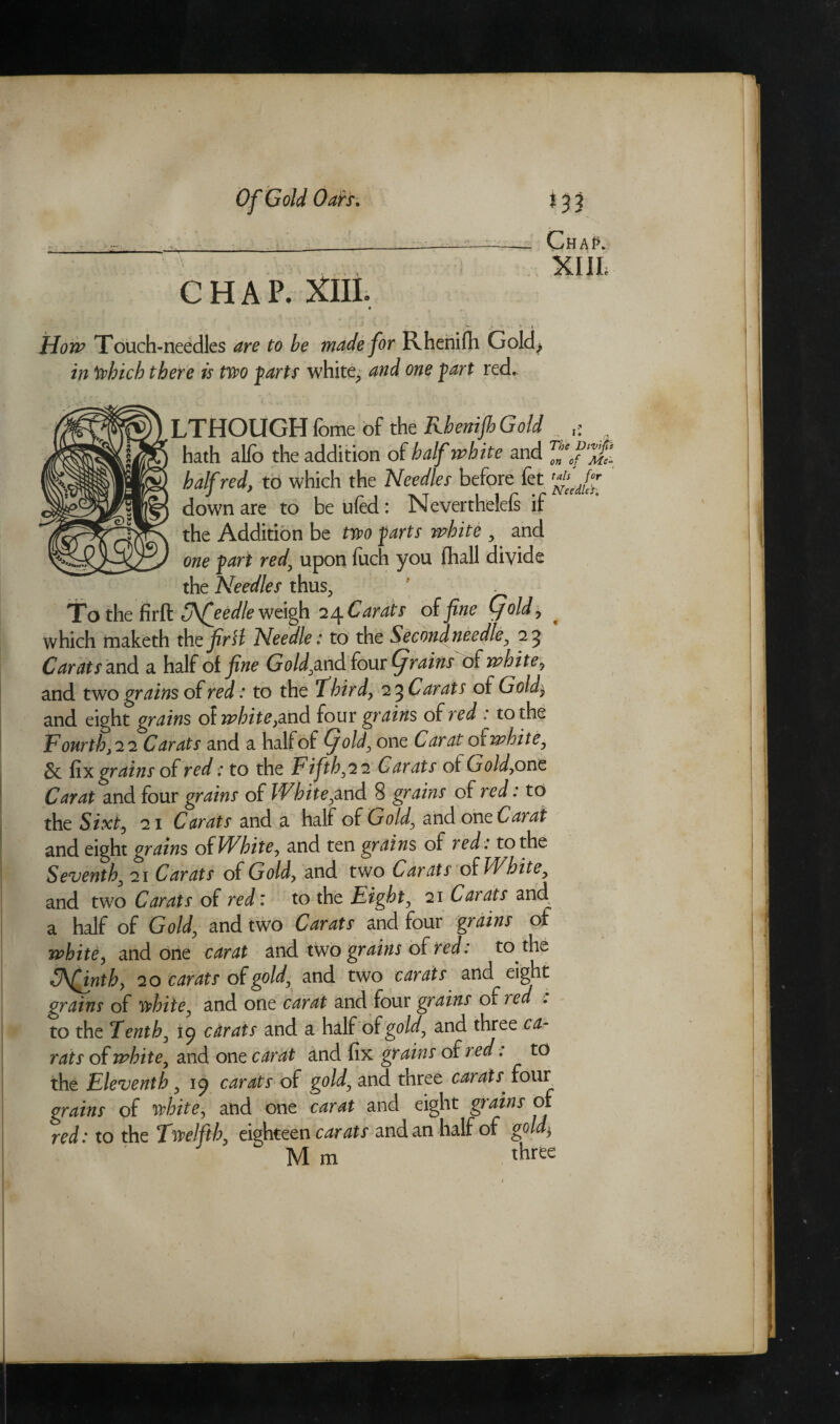 Chap. XIII. CHAP. XIII. Ho w Touch-needles are to be made for Rhenifh Gold* in Which there is Wo farts white, and one fart red. LTHOUGH Tome of the Rhenijh Gold . hath alfo the addition of half white and half red, to which the Needles before fet TfiseeJj down are to be ufed: Never thelefe if the Addition be Wo farts white y and one fart red\ upon fuch you fhall divide the Needles thus, To the firft uKfeedle weigh 24 Carats of fine (fold, which maketh thefirH Needle: to the Second needle, 25 Carats and a half of fine Gold,ox\dfoux(f rains of white7 and two grains of red : to the 7 bird, 2 ^Carats of Gold$ and eight grains of white,and four grains of red : to the Fourth, 22 Carats and a half of (fold, one Carat ofwhite, & fix grains of red: to the Fifth,22 Carats of Gold,one Carat and four grains of White,and 8 grains of red: to the Sixty 21 Carats and a half of Gold, and one Carat and eight grains of White, and ten grains of red: to the Seventh, 21 Carats of Gold, and two Carats of White, and two Carats of red: to the Eight, 21 Carats and. a half of Gold, and two Carats and four grains of white, and orie carat and two grains of red: to the (Afinth, 20 carats of gold, and two carats and eight grains of white, and one carat and four grains of red . to the Tenth, 19 carats and a half of gold, and three ca¬ rats of white, and one carat and fix grains of red, to the Eleventh, 1^ carats of gold, and three caratx four grains of white, and one carat and eight grains of red: to the Twelfth, eighteen carats and an half of gold) Mm three