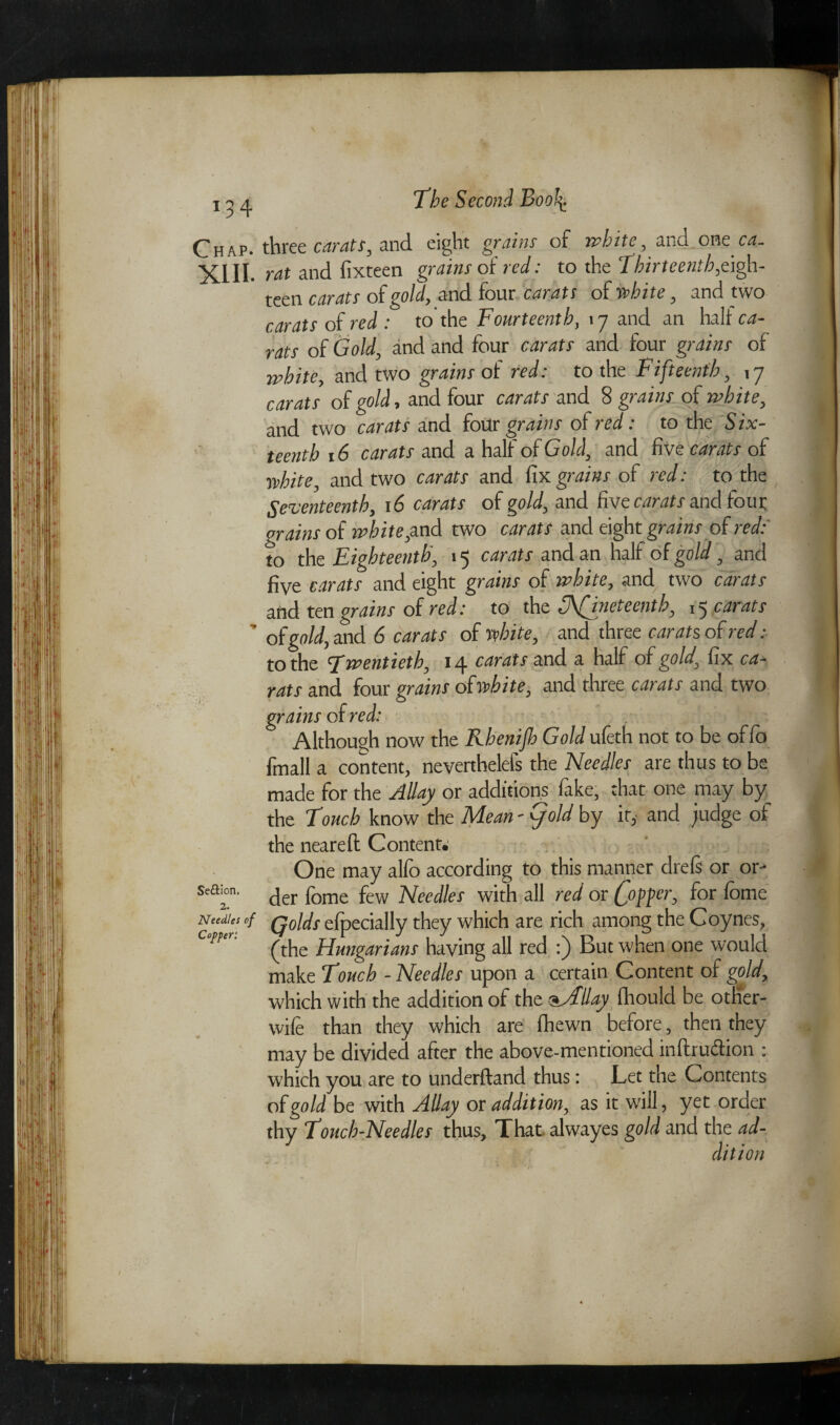 Chap, three carats, and eight grains of white, and oneot- XIII- rat and fixteen grains of red: to the Thirteenth,eigh- teen carats of gold, and four carats of white, and two carats of red : to the Fourteenth, 17 and an halt ca¬ rats of Gold, and and four carats and four grains of white, and two grains of red: to the Fifteenth, 17 carats of gold, and four carats and 8 grains of white, and two carats and four grains of red: to the Six¬ teenth 16 carats and a half of Gold, and five carats of white, and two carats and fix grains of red: to the Seventeenth, 16 carats of gold, and five carats and four grains of white,and two carats and eight grains of red: to the Eighteenth, 15 carats and an halt of gold, and five carats and eight grains of white, and two carats and ten grains of red: to the 3\Nineteenth, 15 carats ' of gold, and 6 carats of white, and three carats of red: to the twentieth, 14 carats and a half of gold, fix ca¬ rats and four grains of white, and three carats and two grains of red: Although now the Rhenijh Gold ufeth not to be of fo fmall a content, neverthelels the Needles are thus to be made for the Jill ay or additions lake, that one may by the Touch know the Mean - (fold by it, and judge of the nearefi: Content. One may alio according to this manner drels or or- sea™. jer fome few Neecllet with all red or C°ffer> f°r ^ome Needles of Qolds efpecially they which are rich among the Coynes, n' (the Hungarians having all red :) But when one would make Touch - Needles upon a certain Content of gold, which with the addition of the oJlllay fhould be other- wife than they which are (hewn before, then they may be divided after the above-mentioned in ft ruction : which you are to underftand thus: Let the Contents of gold be with Allay or addition, as it will, yet order thy Touch-Needles thus. That alwayes gold and the ad-