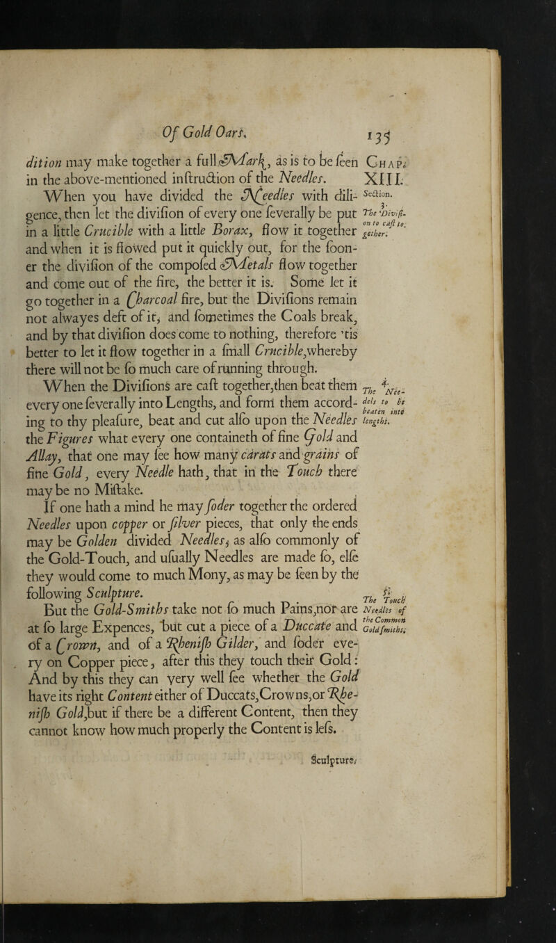 dition may make together a full cFhdar\, as is to be feen in the above-mentioned inftru&ion of the Needles. When you have divided the 3\£eedles with dili¬ gence^ then let the divifion of every one feverally be put in a little Crucible with a little Borax, flow it together and when it is flowed put it quickly out, for the foon- er the divifion of the compofed SVletals flow together and come out of the fire, the better it is. Some let it go together in a fharcoal fire, but the Divifions remain not alwayes deft of it* and fbmetimes the Coals break, and by that divifion does come to nothing, therefore ’tis better to let it flow together in a fmall Crucible,whereby there will not be fo much care of running through. When the Divifion^ are caft together,then beat them every one feverally into Lengths, and form them accord¬ ing to thy pleafure, beat and cut alfo upon the Needles the Figures what every one containeth of fine (fold and AUay, that one may fee how many carats and grains of fine Gold, every Needle hath, that in the Touch there may be no Miftake. If one hath a mind he may foder together the ordered Needles upon copper or fiver pieces, that only the ends may be Golden divided Needles5 as alfo commonly of the Gold-Touch, and ufually Needles are made fo, elfe they would come to much Mony, as may be feen by the following Sculpture. But the Gold-Smiths take not fo much Pains,nor are at fo large Expences, tut cut a piece of a Duccate and of a frown, and of a *%henijh Gilder, and foder eve¬ ry on Copper piece 5 after this they touch their Gold: And by this they can very well fee whether the Gold have its right Content either of Duccats,Crowns,or %he- nijh Gold,but if there be a different Content, then they cannot know how much properly the Content is Ms. 05 Ghap^ XIII. Section. The 'Divifi¬ on to caji to, gether. The ' N’ce- dels to lie beaten intd lengths. /•' The Touch N e edits of the Common Gold fmithss Sculpture*-