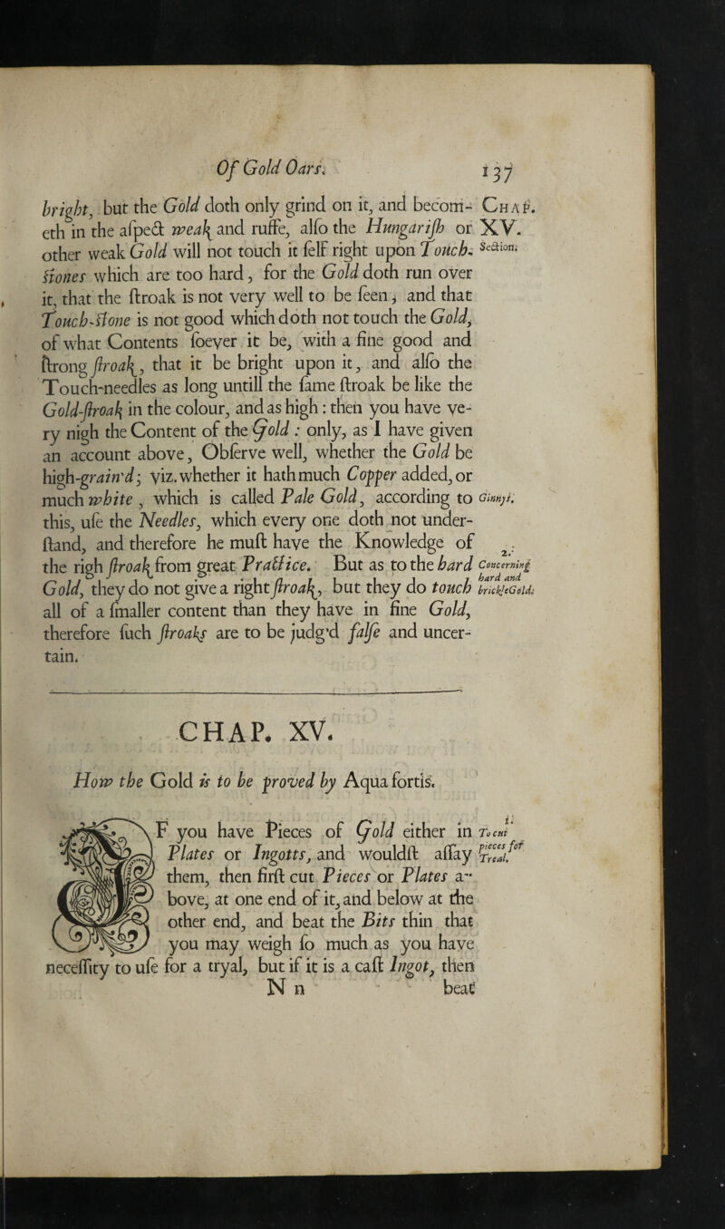 eth in the afpedt wea\ and ruffe, alfo the Hmgdrijh or XV. other weak Gold will not touch it felf right upon Touch. Seaion; Hotter which are too hard, for the Gold doth run over it, that the ftroak is not very well to be been, and that Touch~'slonc is not good which doth not touch the Gold, of what Contents foeyer it be, with a fine good and ftrongflroa\, that it be bright upon it, and alfo the Touch-needles as long untill the fame ftroak be like the Gold-ftroal\ in the colour, and as high: then you have ve¬ ry nigh the Content of the Gjold: only, as I have given an account above, Obferve well, whether the Gold be high -grain'd; viz. whether it hath much Copper added, or much white , which is called Pale Gold, according to gmjK this, ufe the Needier, which every one doth not under- ftand, and therefore he muft have the Knowledge of the righ jlroa\from great PrafJice. But as to the hard Concerning Gold, they do not give a rightflroa\, but they do touch brick] (Gold; all of a fmaller content than they have in fine Gold, therefore fuch ftroakf are to be judg’d falfe and uncer¬ tain* chap, xv Ho ip the Gold is to be -proved by Aqua fords. neceffity to ufe for a tryal, but if it is a cafl Ingot3 then Nn ' beat' bove* at one end of it, and below at the other end., and beat the Bits thin that you may weigh fo much as you have F you have fieces of Qold either in To cm Plates or Ingotts, and wouldft affay S. them, then firft cut Pieces or Plates a To cut pieces ftif