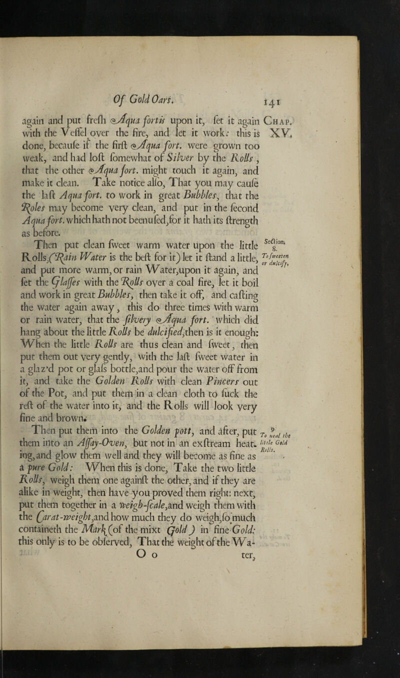 again and put frefh (^Aquafortis upon it, fet it again Chap. with the Veffel over the fire, and let it work; this is XV, done, becaule if the firft <*Aqua fort. were grown too weak, and had loft fomewhat of Silver by the Rolls , that the other Qyfquajort. might touch it again, and make it clean. Take notice alio. That you may caule the laft Aqua fort, to work in great Bubbles, that the Styles may become very clean, and put in the fecond Aqua fort, which hath not beenufed,for it hath its ftrength as before. Then put clean Iweet warm water upon the little Se<|Iom Rolls f Stain Water is the belt for it) let it Hand a little, T°fre*e* i V . T AT / . . 5 or dulcify4 and put more warm, or rain W ater,upon it again, and fet the Qlaffes with the Rolls over a coal fire, let it boil and work in great Bubbles, then take it off, and calling the water again away, this do three times with warm or rain water, that the filvery <*jfqua fort, which did hang about the little Rolls be dulcified,then is it enough: When the little Rolls are thus clean and fweet, then put them out very gently, with the laft fweet water in a glazxi pot or glafs bottle,and pour the water off from it, and take the Golden Rolls with clean Pincers out of the Pot, and put them in a clean cloth to luck the reft of the water into it, and the Rolls will look very fine and brown. Then put them into the Golden pott, and after, put To fal the them into an Ajfay-Oven, but not in an exftream heat. lltf Gold ing, and glow them well and they will become as fine as ^ < a -pure Gold: When this is done. Take the two little Rolls, weigh them one againft the other, and if they are alike in weight, then have you proved them right: next, put them together in a Weigh-fc ale ,md weigh them with the (farat-weight,and how much they do weigh,lb much containeth the Mar\(oi the mixt Qold) in finq Gold: this only is to be oblerved, That the weight of the Wa* O o ter»