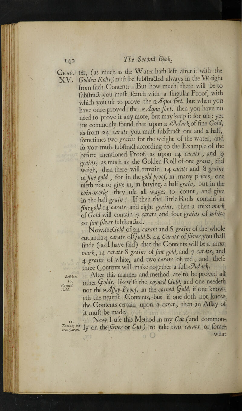 Chap, ter, (as much as the Water hath left after it with the XV. Golden RollsJmuft be fubftrafted always in the Weight fromfuch Content. But how much there will be to fubftraft you muff fearch with a Angular Proof, with which you ufe to prove the qua fort. but when you have once proved the Qjiqua fort, then you have no need to prove it any more, but may keep it for ule: yet >tis commonly found that upon a <£KTark^o( fine Gold, as from 24 carats you muft fubftrad one and a half, fometimes two grains for the weight of the water, and fo you muft fubftrad according to the Example of the before mentioned Proof, as upon 14 carats , and 9 orains, as much as the Golden Roll of one grain, did weigh, then there will remain 14 carats and 8 grains of fine gold , for in the gold proof in many places, one ufeth not to give in, in buying, a half grain, but in the coin-worhy they ufe all wayes to count, and give in the half grain : If then the little Rolls contain in fine gold 14 carats and eight grains, then a mixt mai\ of Gold will contain 7 carats and four grains of white or fine fiber fubftra&ed* Now,th cGold of 24 carats and 8 grains of the whole cut,and24 carats of(fold & 44 Carats of fiber,you fhall finde ( as I have faid) that the Contents will be a mixt mark, 14 carats 8 grains of fine gold, and 7 carats, and 4 grains of white, and two carats of red, and thefe three Contents will make together a full <£Adarf$. Se&ion. After this manner and method are to be proved all other (folds, like wife the coyned Goldand one needeth Gold. not the <*,Afj'ay-Vroofi in the coined fold, if one know- eth the neareft Contents, but if one doth not know the Contents certain upon a carat, then an Aflay of it muft be made. rl. Now I ufe this Method in my Cut (and common- ly on the fiber or Cut) to take two carats or feme- (i what