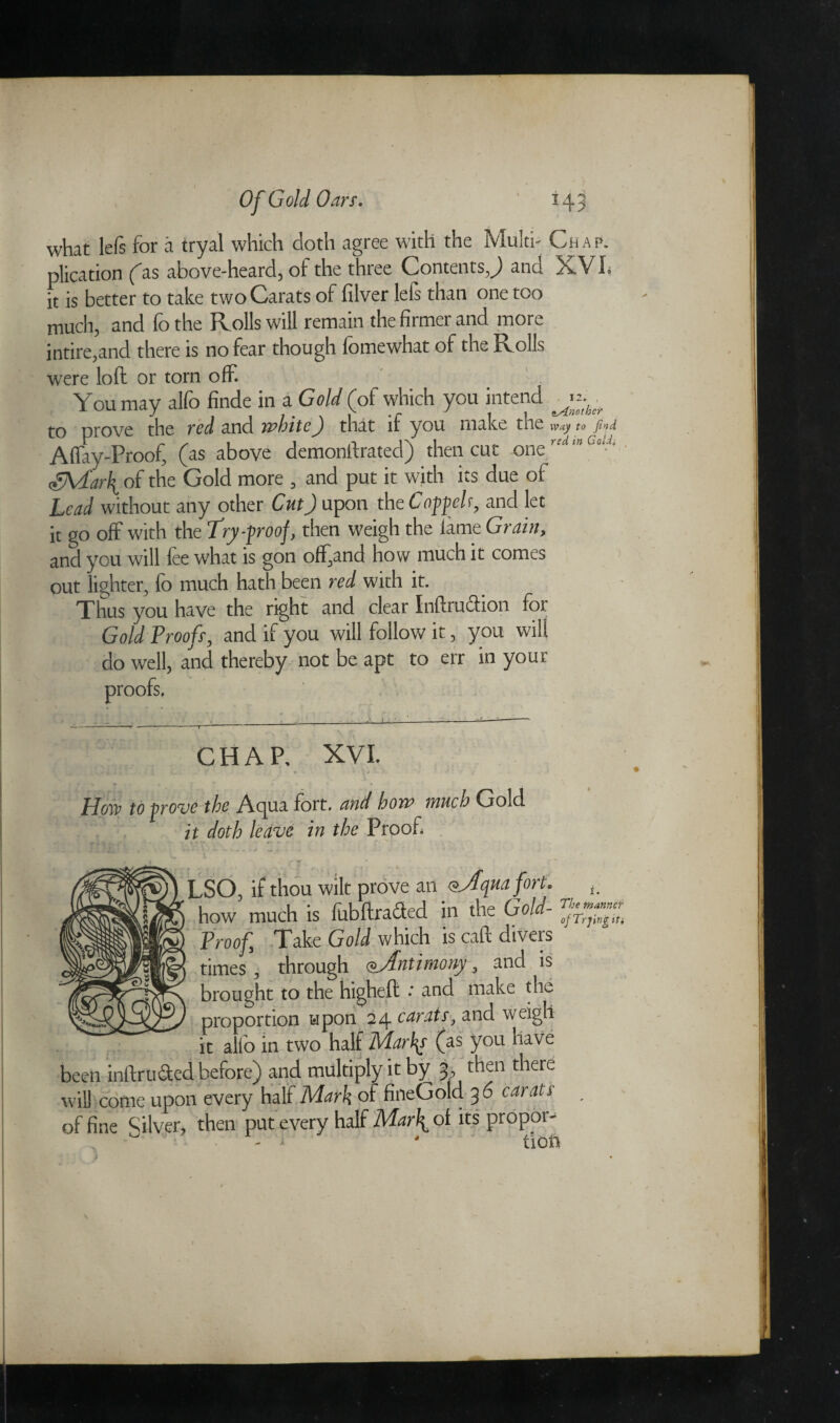 what lefs for a tryal which doth agree with the Multi- Chap. plication fas above-heard, of the three Contents,) and XV h it is better to take two Carats of filver lels than one too much, and fothe Rolls will remain the firmer and more intire,and there is no fear though fomewhat of the Rolls were loft or torn off. You may alfo finde in a Gold (of which you intend to prove the red and white) that if you make the tojini Affay-Proof, (as above demonftrated) then cut oneredCoJ' dyVi'aif of the Gold more , and put it with its due of Lead without any other Cut) upon the Coppel r, and let it go off with the Try-proof, then weigh the tame Grain, and you will fee what is gon off,and how much it comes out lighter, fo much hath been red with it. Thus you have the right and clear Inftruction for Gold Proofs, and if you will follow it, you will do well, and thereby not be apt to err in your proofs. CHAP. XVI. How to prove the Acpta fort, and how much Gold it doth leave in the Proof • T LSO, if thou wilt prove an <&Aqua fort, how much is fubftrafited in the Gold- ^ Proof, Take Gold which is caft divers times, through Antimony, and is brought to the higheft * and make the proportion upon 24 carats, and weigh it alfo in two half Marlas (as you have been inftrti&ed before) and multiply it by 3, then there will come upon every half Mark of fineGold 3 6 carats of fine Silver, then put every half Mar\ oi its propor- - - i - lion 1. mannef