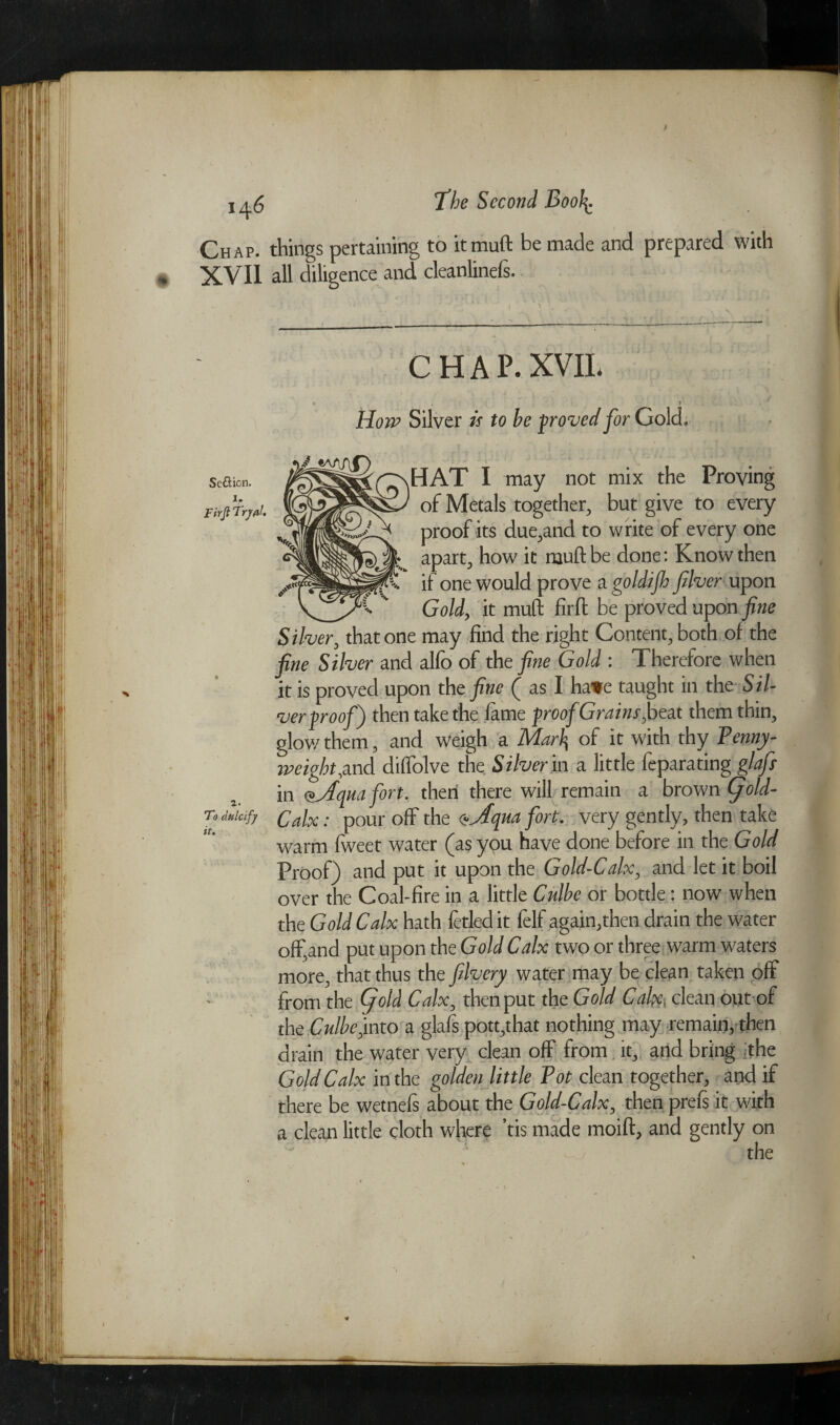 Chap, things pertaining to itmuft be made and prepared with XVII all diligence and cleanlinefs. Seftion. l. Fir ft Trjffll, To dulcify it. CHAP. XVII. i How Silver is to be proved for Gold. — HAT I may not mix the Proving of Metals together, but give to every proof its due,and to write of every one apart, how it mud be done: Know then if one would prove a goldijh filver upon _ Gold, it mud fil'd be proved upon fine Silver, that one may find the right Content, both of the fine Silver and alfo of the fine Gold : Therefore when it is proved upon the fine ( as I ha*e taught in the Sil¬ ver Proof) then take the fame proof Grains,beat them thin, glow them, and weigh a Marlj of it with thy Penny¬ weight,und diffolve the Silver in a little feparating glafs in ojfqua fort, then there will remain a brown (fold- Calx: pour off the <tjfqua fort, very gently, then take warm fweet water (as you have done before in the Gold Proof) and put it upon the Gold-Calx, and let it boil over the Coal-fire in a little Culbe or bottle: now when the Gold Calx hath fetled it felf again,then drain the water offiand put upon the Gold Calx two or three warm waters more, that thus the filvery water may be clean taken off from the fold Calx, then put the Gold Calx. clean out of the Culbe,into a glafs pott,that nothing may remain, then drain the water very clean off from it, and bring the Gold Calx in the golden little Tot clean together, and if there be wetnefs about the Gold-Calx, then preis it with a clean little cloth where ’tis made moid, and gently on J